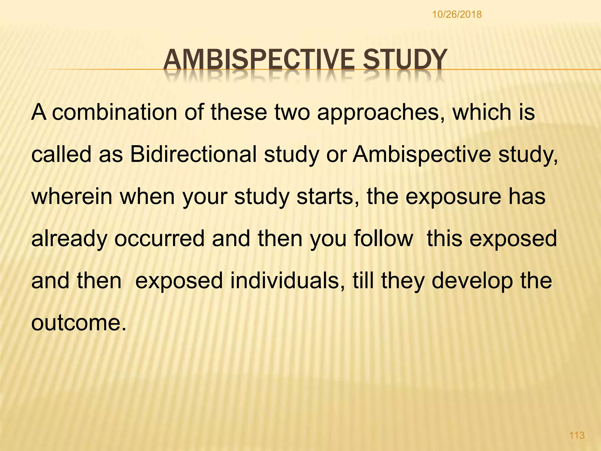 AMBISPECTIVE STUDY
10/26/2018
113
A combination of these two approaches, which is
called as Bidirectional study or Ambispective study,
wherein when your study starts, the exposure has
already occurred and then you follow this exposed
and then exposed individuals, till they develop the
outcome.
 