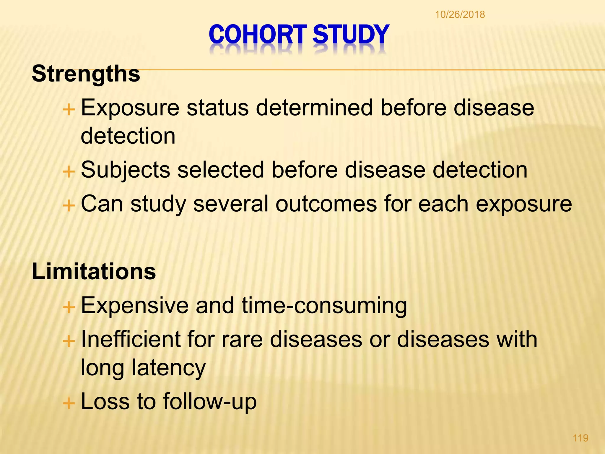 COHORT STUDY
Strengths
 Exposure status determined before disease
detection
 Subjects selected before disease detection
 Can study several outcomes for each exposure
Limitations
 Expensive and time-consuming
 Inefficient for rare diseases or diseases with
long latency
 Loss to follow-up
119
10/26/2018
 
