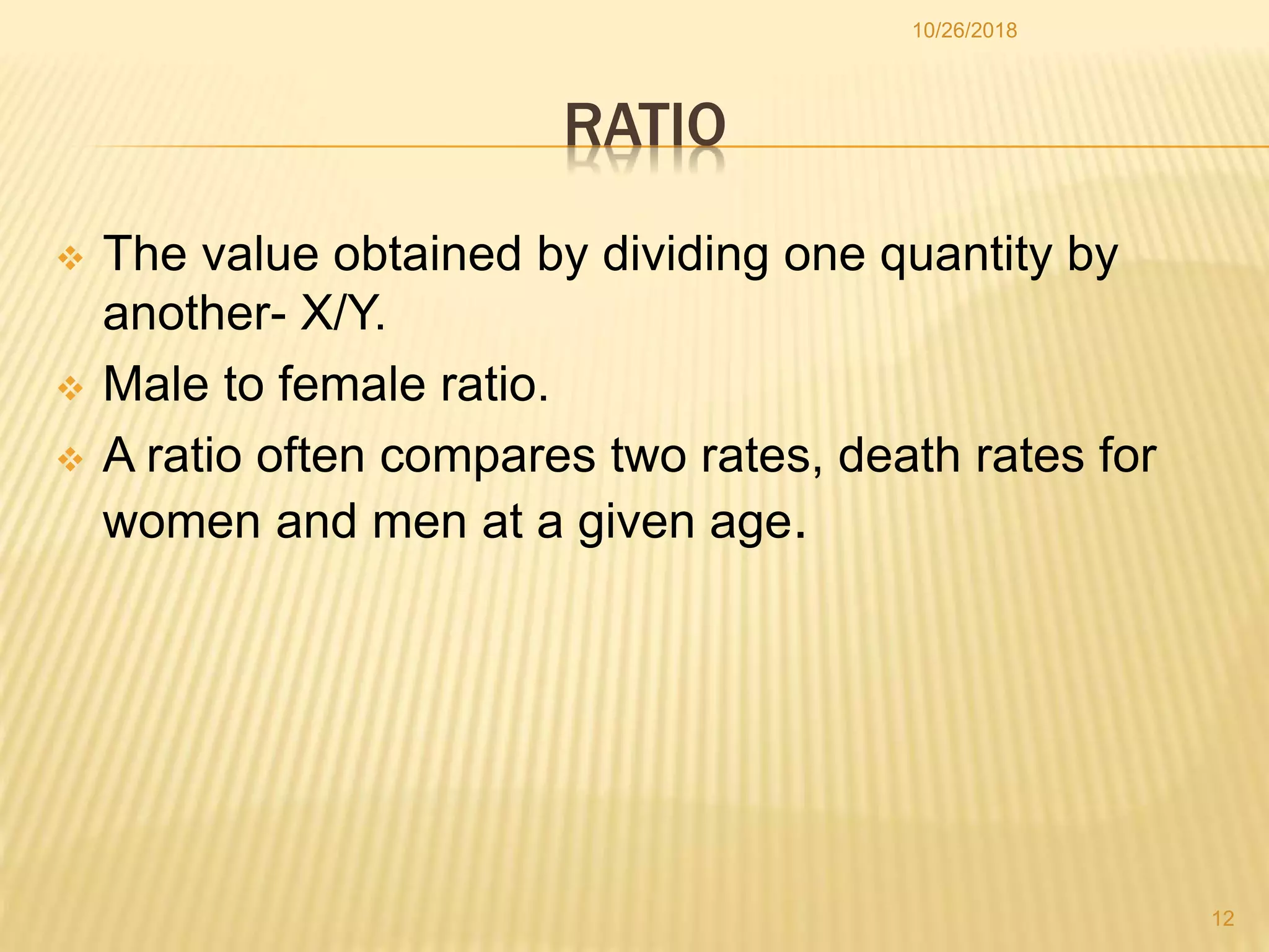 RATIO
 The value obtained by dividing one quantity by
another- X/Y.
 Male to female ratio.
 A ratio often compares two rates, death rates for
women and men at a given age.
12
10/26/2018
 