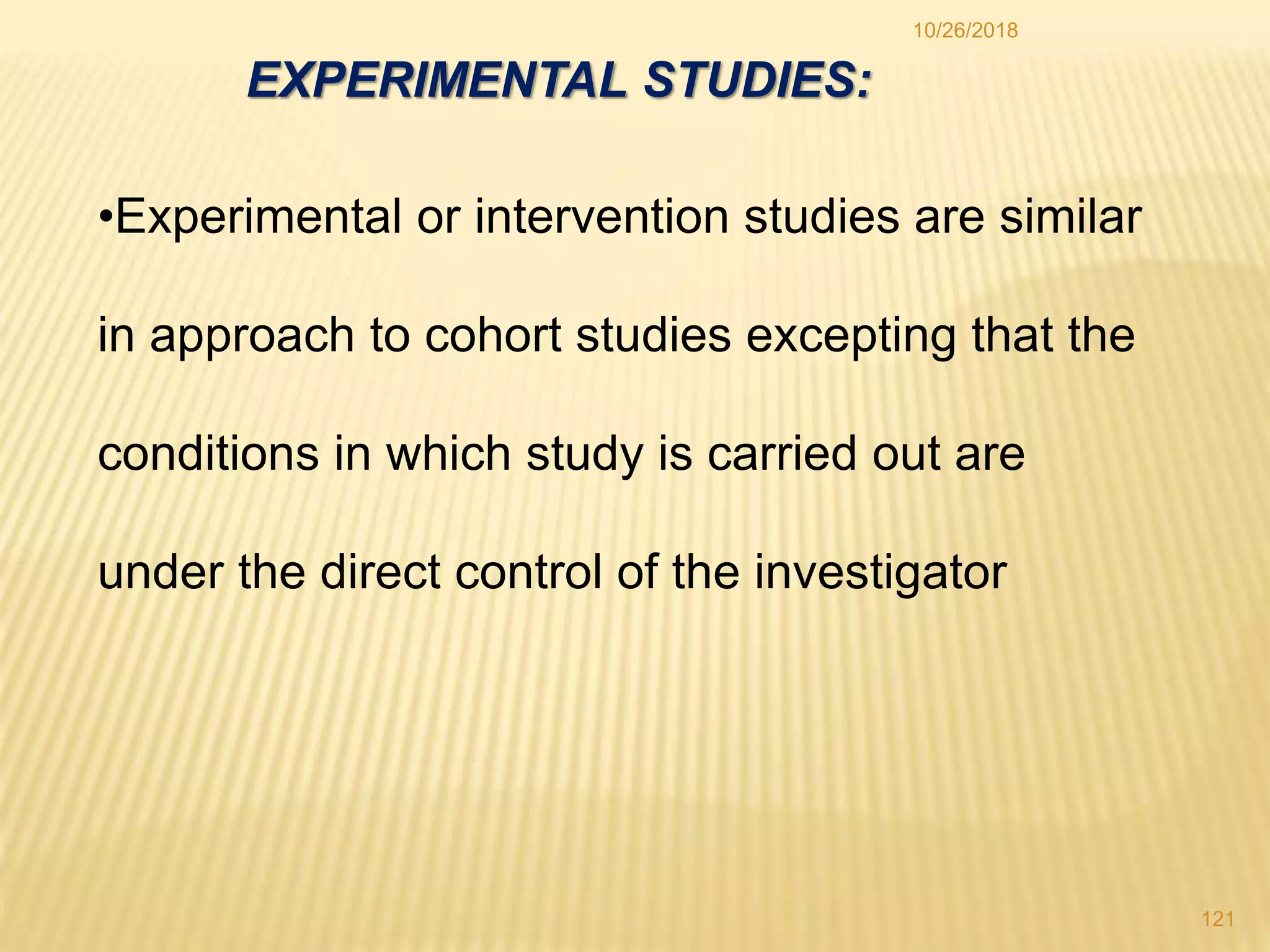 •Experimental or intervention studies are similar
in approach to cohort studies excepting that the
conditions in which study is carried out are
under the direct control of the investigator
EXPERIMENTAL STUDIES:
121
10/26/2018
 