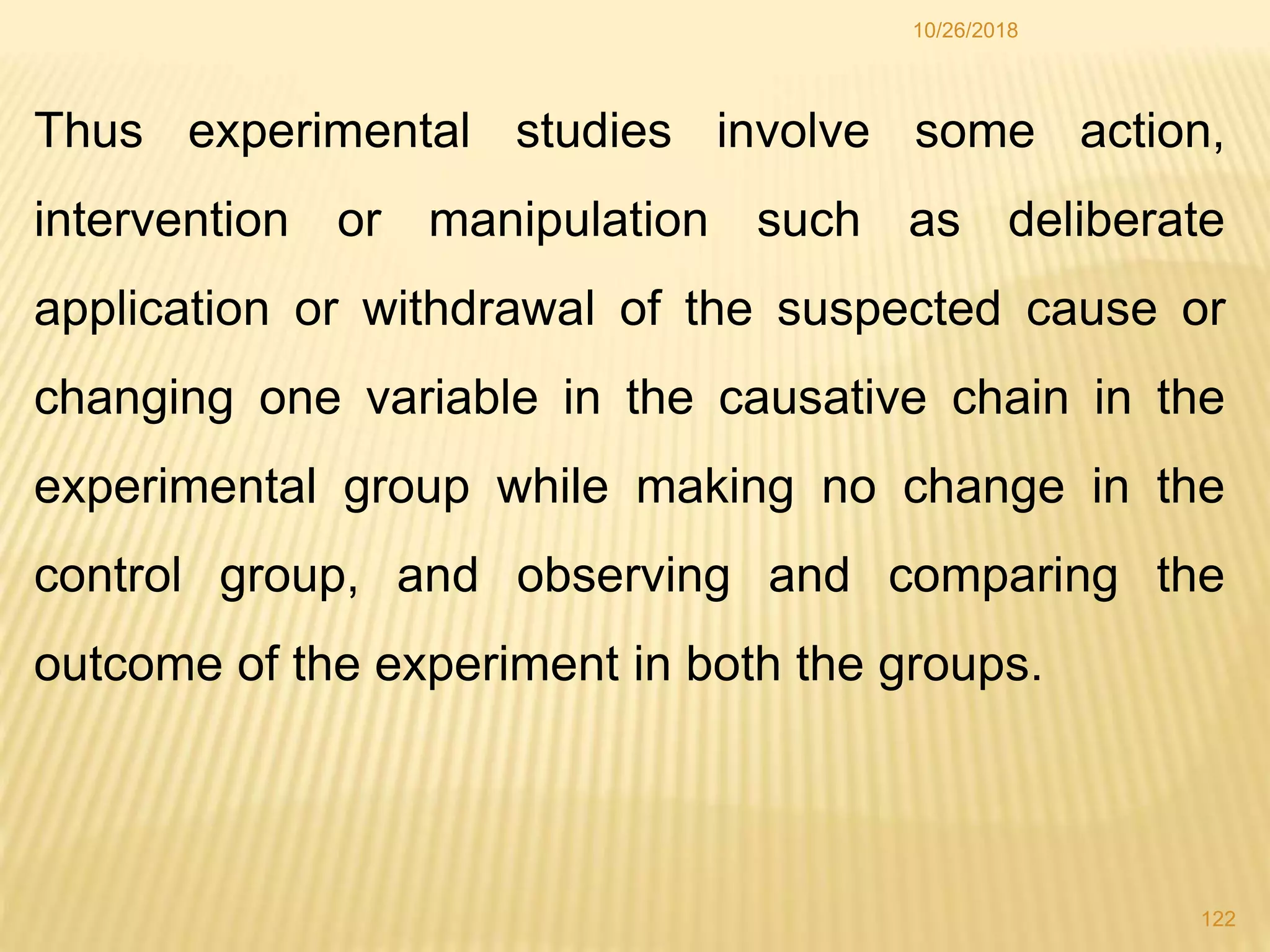Thus experimental studies involve some action,
intervention or manipulation such as deliberate
application or withdrawal of the suspected cause or
changing one variable in the causative chain in the
experimental group while making no change in the
control group, and observing and comparing the
outcome of the experiment in both the groups.
122
10/26/2018
 