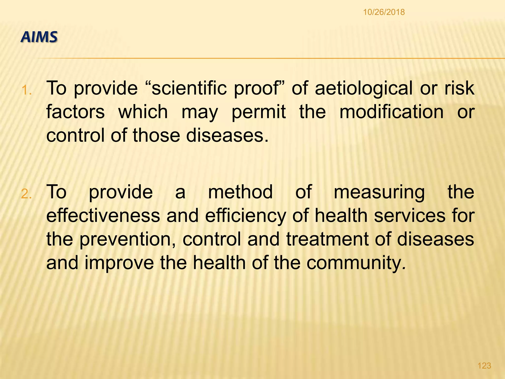 AIMS
1. To provide “scientific proof” of aetiological or risk
factors which may permit the modification or
control of those diseases.
2. To provide a method of measuring the
effectiveness and efficiency of health services for
the prevention, control and treatment of diseases
and improve the health of the community.
123
10/26/2018
 