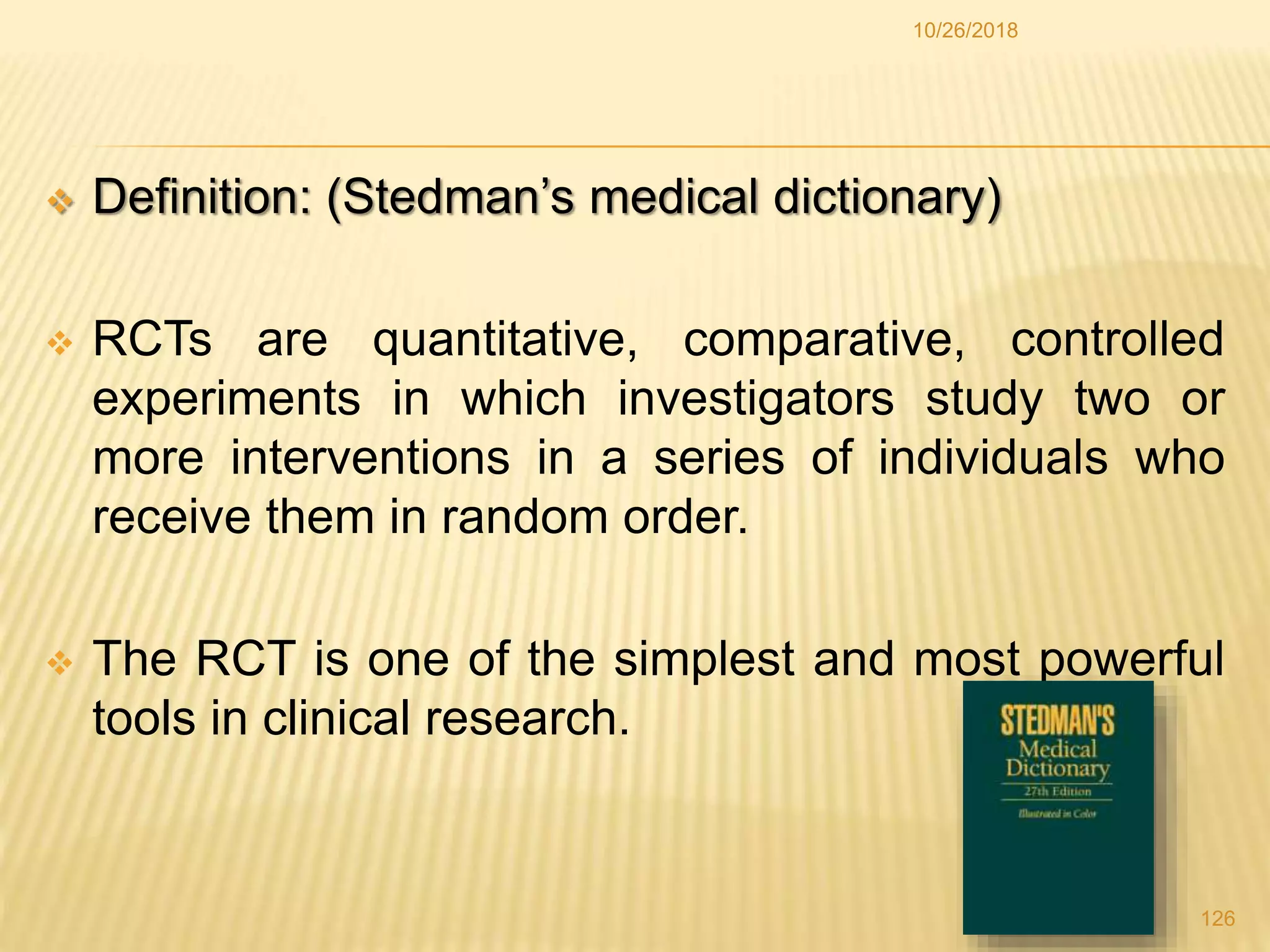  Definition: (Stedman’s medical dictionary)
 RCTs are quantitative, comparative, controlled
experiments in which investigators study two or
more interventions in a series of individuals who
receive them in random order.
 The RCT is one of the simplest and most powerful
tools in clinical research.
126
10/26/2018
 