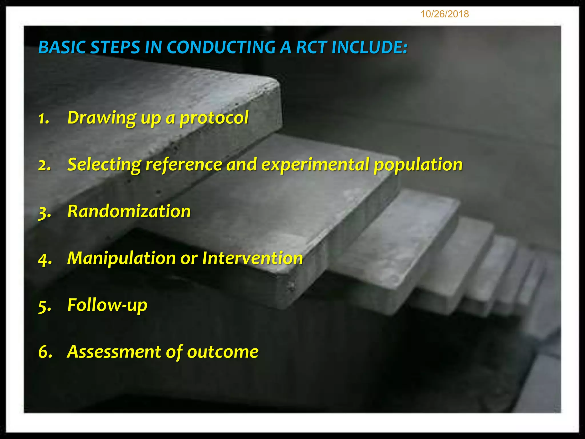 127
BASIC STEPS IN CONDUCTING A RCT INCLUDE:
1. Drawing up a protocol
2. Selecting reference and experimental population
3. Randomization
4. Manipulation or Intervention
5. Follow-up
6. Assessment of outcome
10/26/2018
 