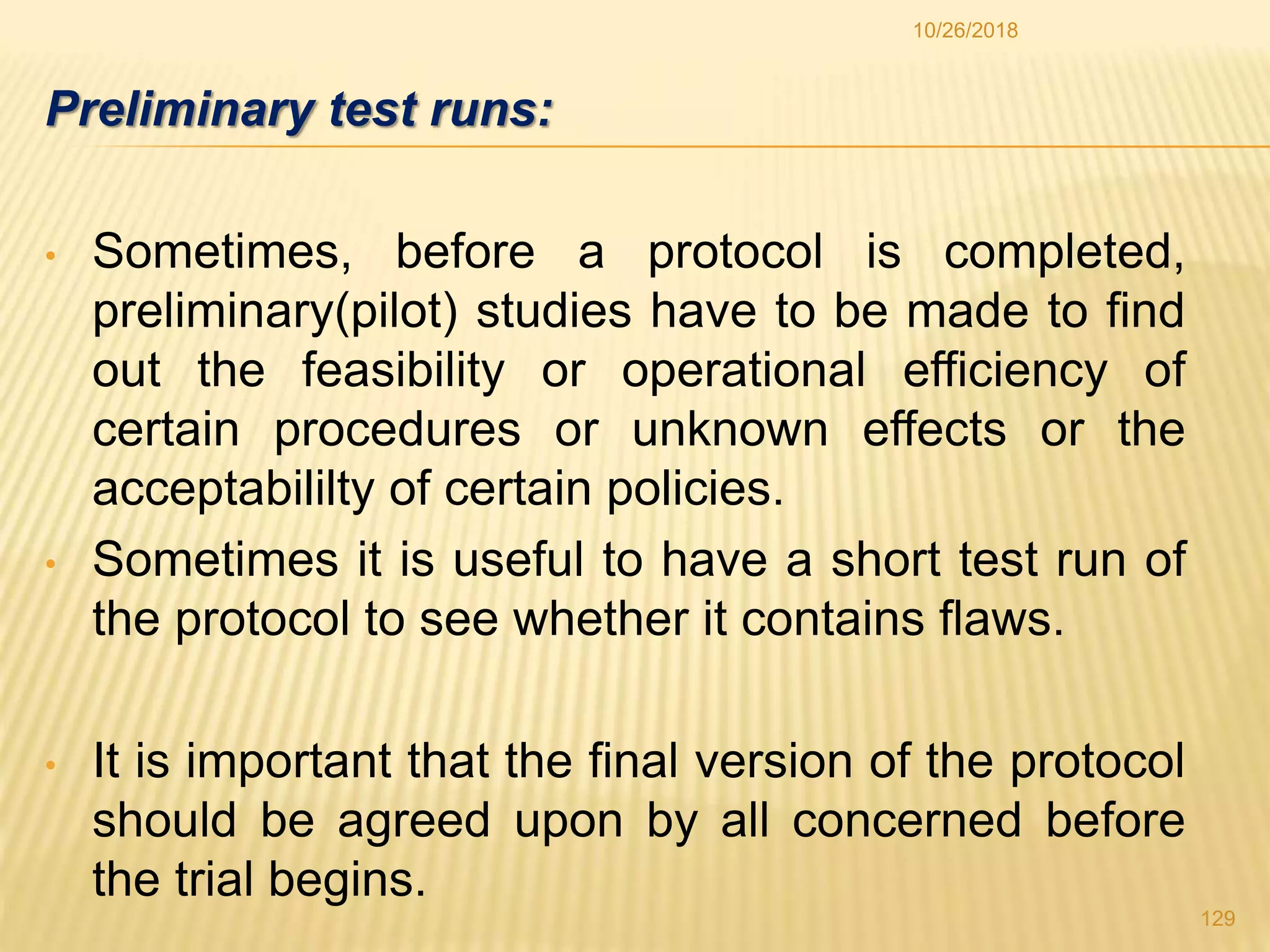 Preliminary test runs:
• Sometimes, before a protocol is completed,
preliminary(pilot) studies have to be made to find
out the feasibility or operational efficiency of
certain procedures or unknown effects or the
acceptabililty of certain policies.
• Sometimes it is useful to have a short test run of
the protocol to see whether it contains flaws.
• It is important that the final version of the protocol
should be agreed upon by all concerned before
the trial begins.
129
10/26/2018
 
