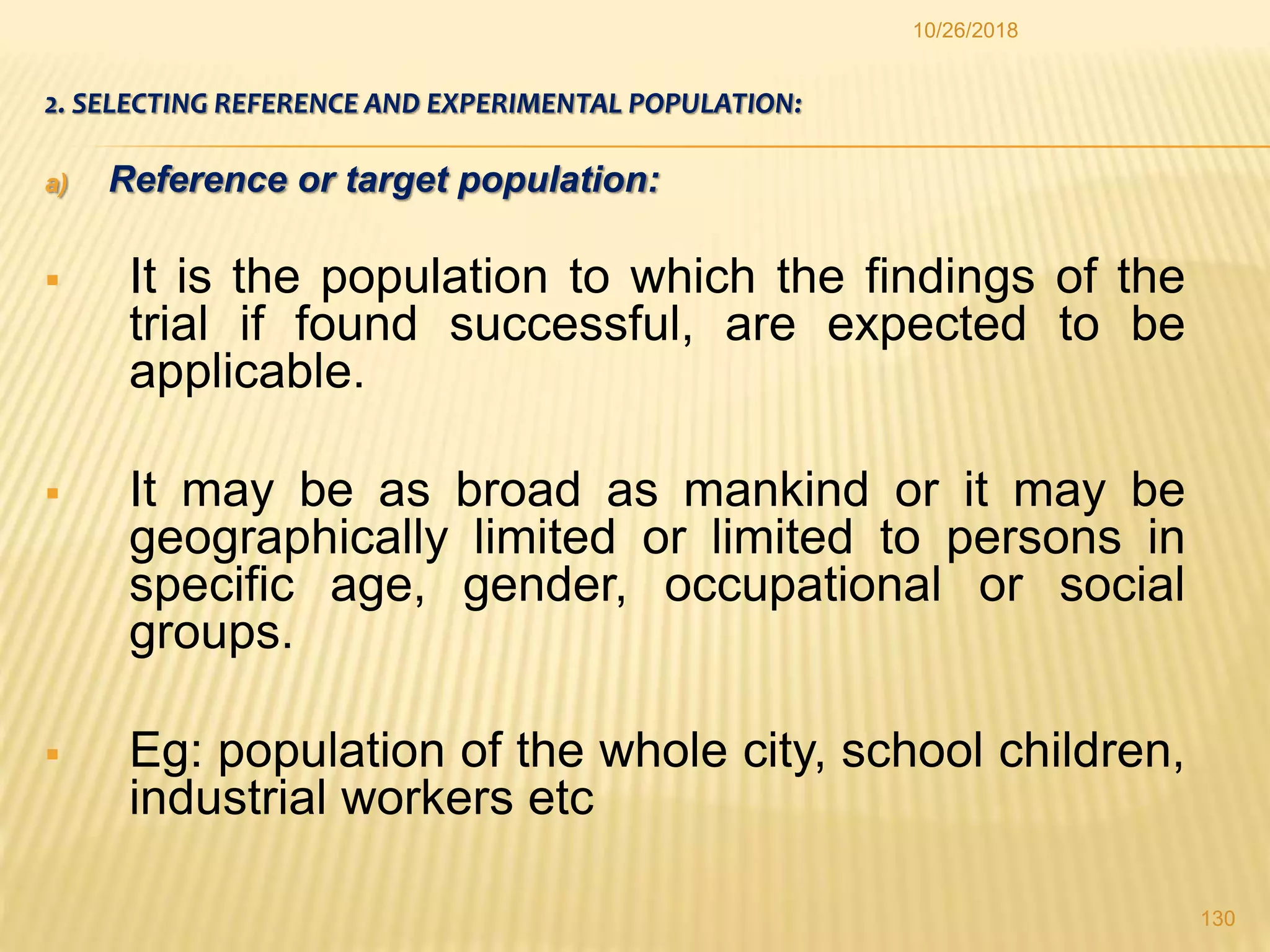 2. SELECTING REFERENCE AND EXPERIMENTAL POPULATION:
a) Reference or target population:
 It is the population to which the findings of the
trial if found successful, are expected to be
applicable.
 It may be as broad as mankind or it may be
geographically limited or limited to persons in
specific age, gender, occupational or social
groups.
 Eg: population of the whole city, school children,
industrial workers etc
130
10/26/2018
 