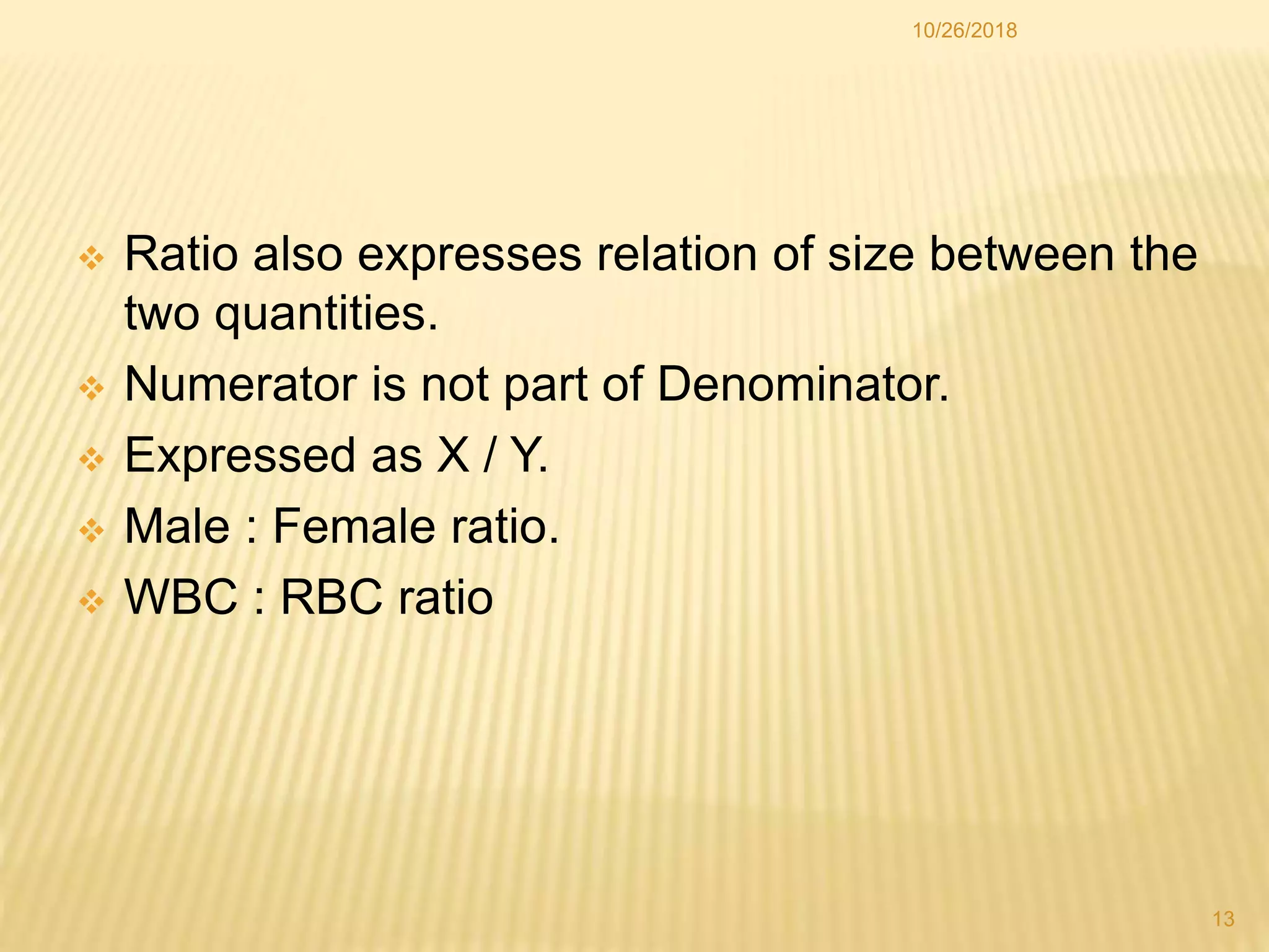  Ratio also expresses relation of size between the
two quantities.
 Numerator is not part of Denominator.
 Expressed as X / Y.
 Male : Female ratio.
 WBC : RBC ratio
13
10/26/2018
 