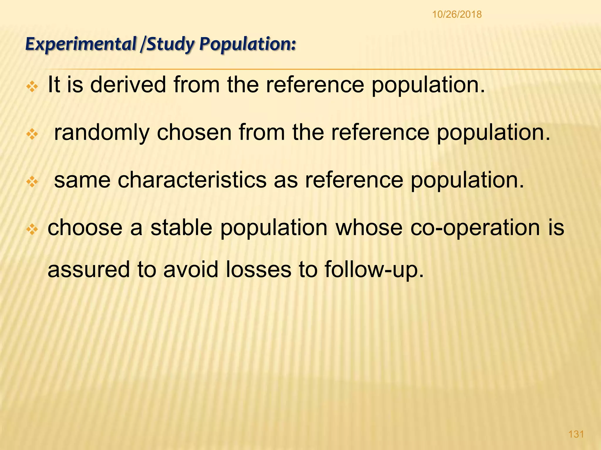 Experimental /Study Population:
 It is derived from the reference population.
 randomly chosen from the reference population.
 same characteristics as reference population.
 choose a stable population whose co-operation is
assured to avoid losses to follow-up.
131
10/26/2018
 