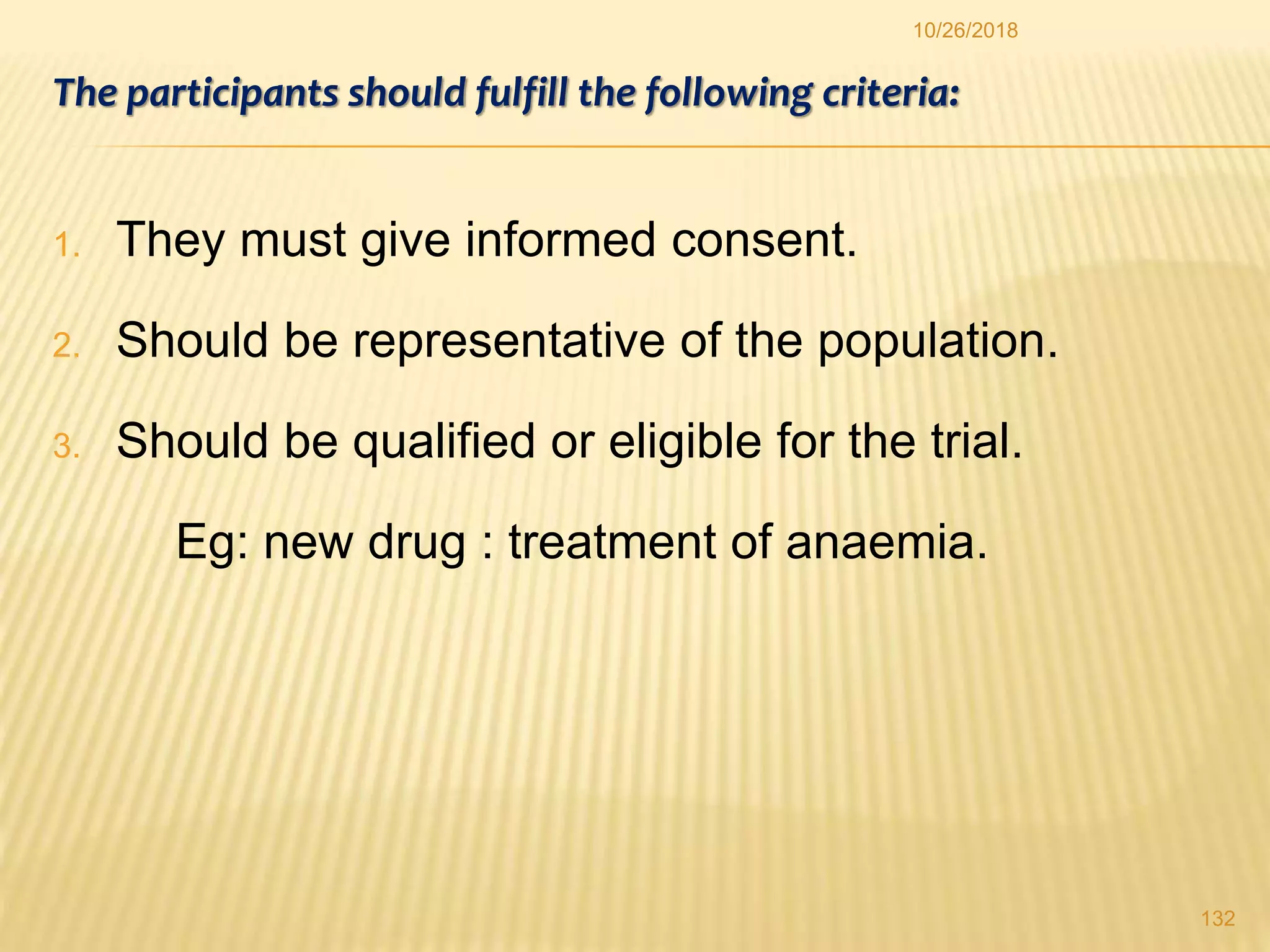 The participants should fulfill the following criteria:
1. They must give informed consent.
2. Should be representative of the population.
3. Should be qualified or eligible for the trial.
Eg: new drug : treatment of anaemia.
132
10/26/2018
 