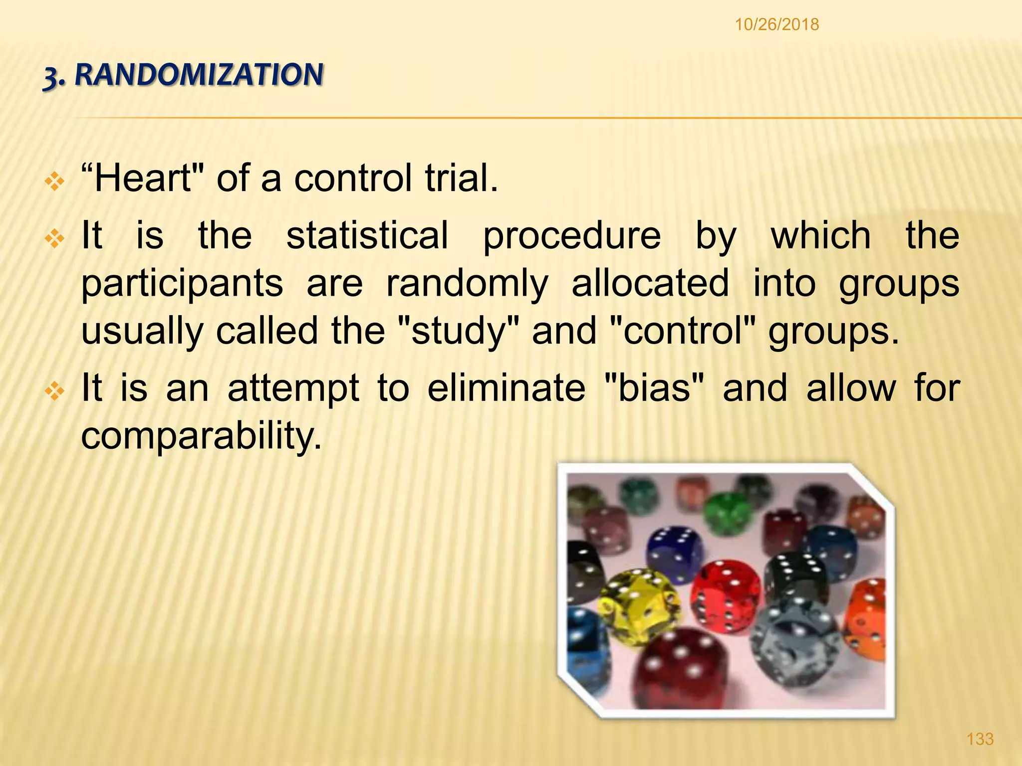 3. RANDOMIZATION
 “Heart" of a control trial.
 It is the statistical procedure by which the
participants are randomly allocated into groups
usually called the "study" and "control" groups.
 It is an attempt to eliminate "bias" and allow for
comparability.
133
10/26/2018
 
