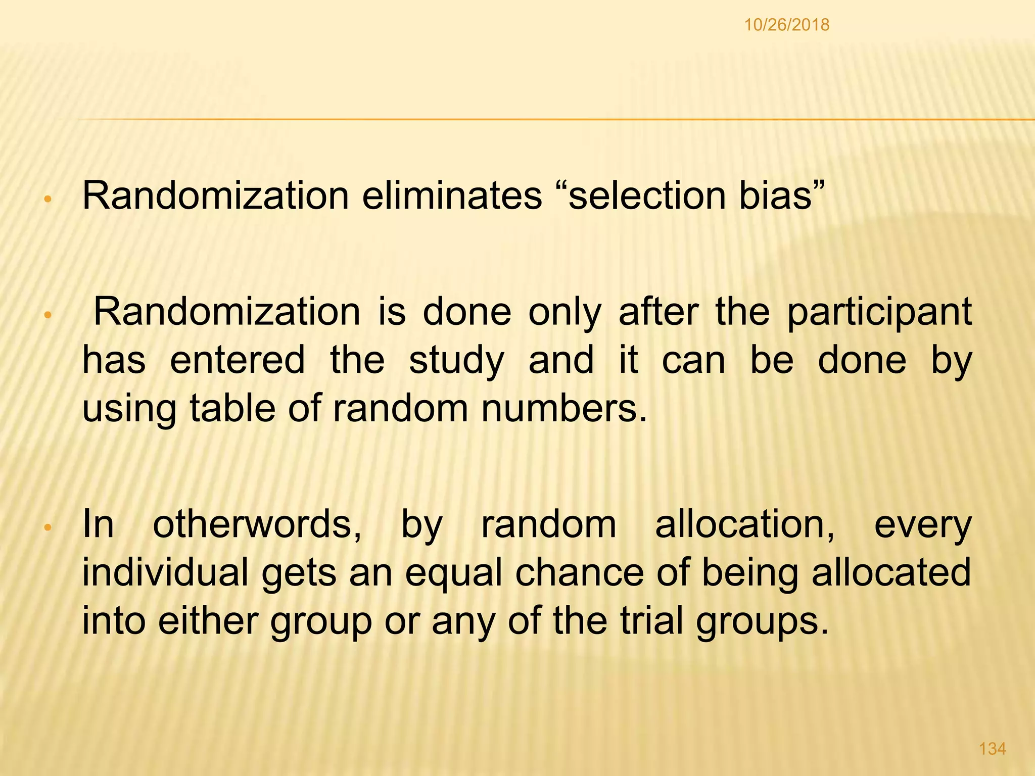 • Randomization eliminates “selection bias”
• Randomization is done only after the participant
has entered the study and it can be done by
using table of random numbers.
• In otherwords, by random allocation, every
individual gets an equal chance of being allocated
into either group or any of the trial groups.
134
10/26/2018
 