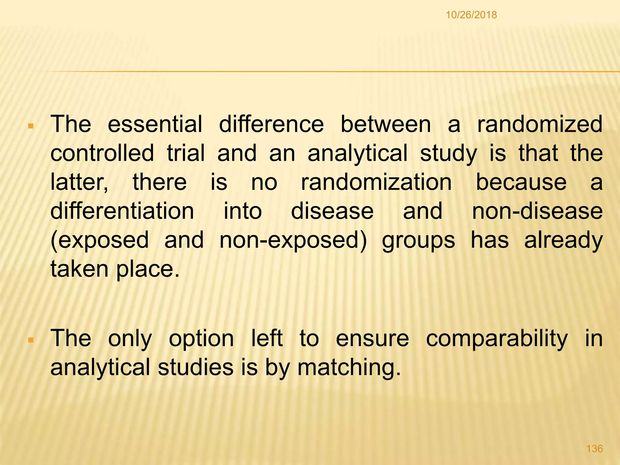  The essential difference between a randomized
controlled trial and an analytical study is that the
latter, there is no randomization because a
differentiation into disease and non-disease
(exposed and non-exposed) groups has already
taken place.
 The only option left to ensure comparability in
analytical studies is by matching.
136
10/26/2018
 