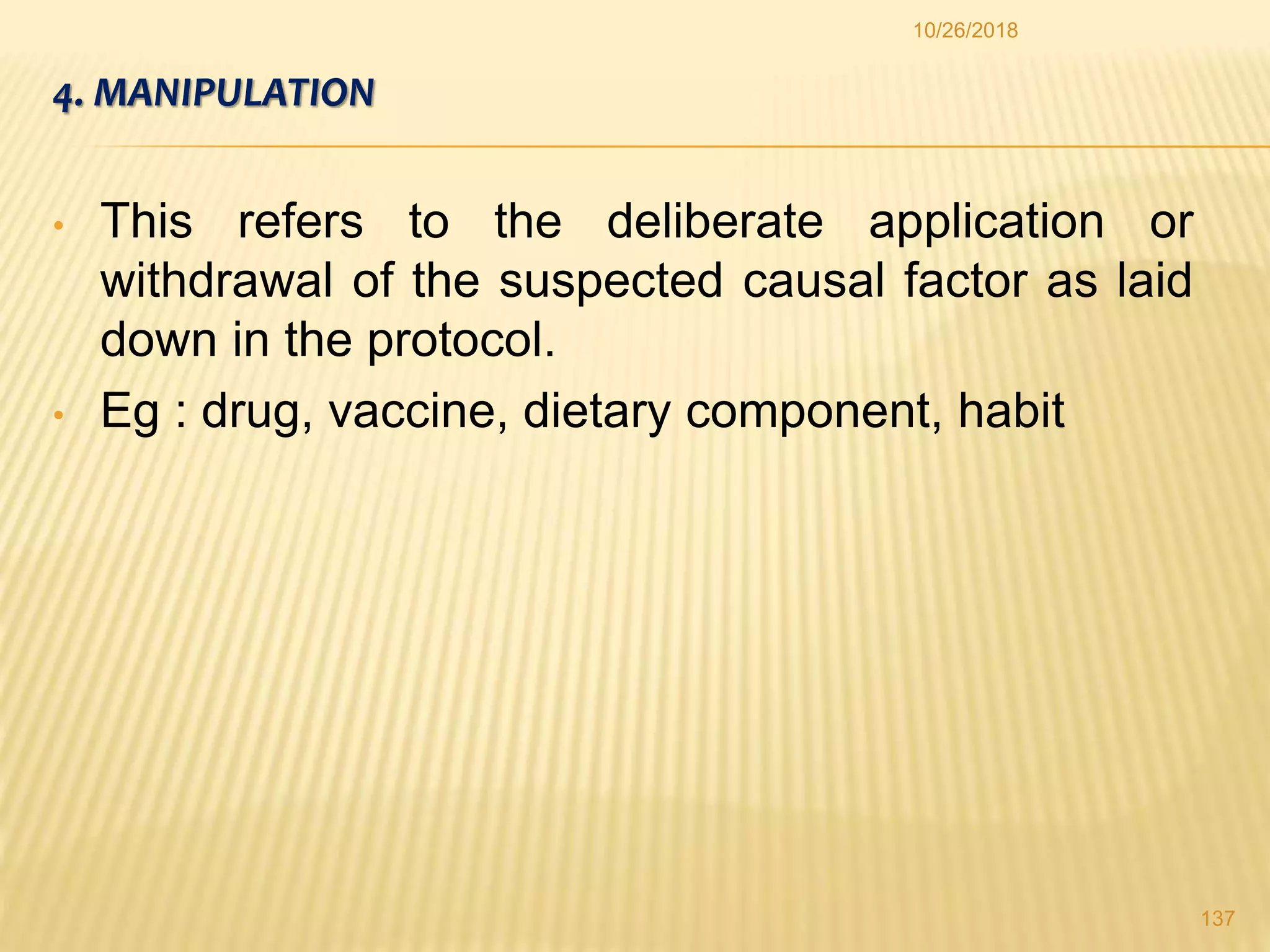 4. MANIPULATION
• This refers to the deliberate application or
withdrawal of the suspected causal factor as laid
down in the protocol.
• Eg : drug, vaccine, dietary component, habit
137
10/26/2018
 