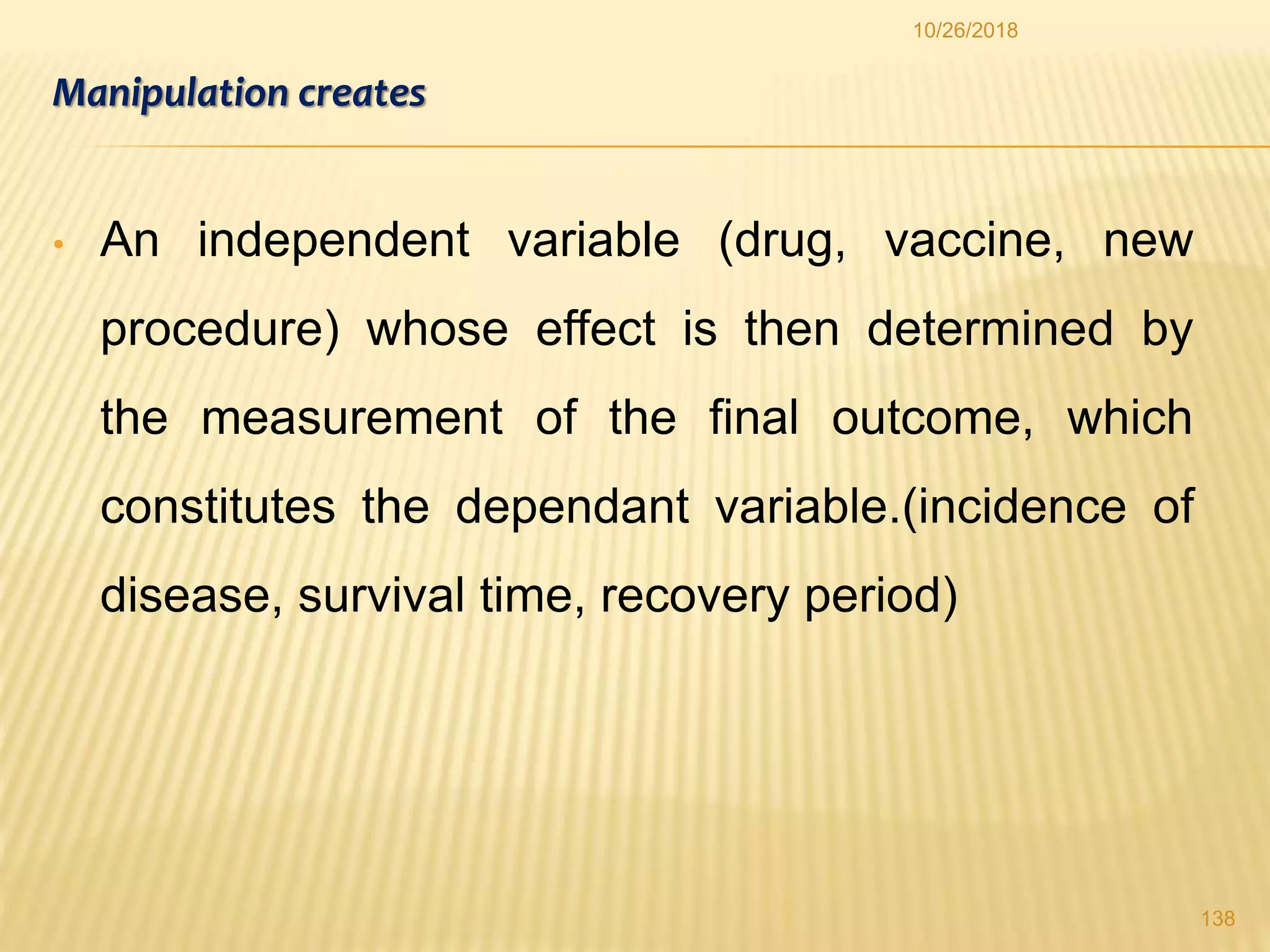 Manipulation creates
• An independent variable (drug, vaccine, new
procedure) whose effect is then determined by
the measurement of the final outcome, which
constitutes the dependant variable.(incidence of
disease, survival time, recovery period)
138
10/26/2018
 