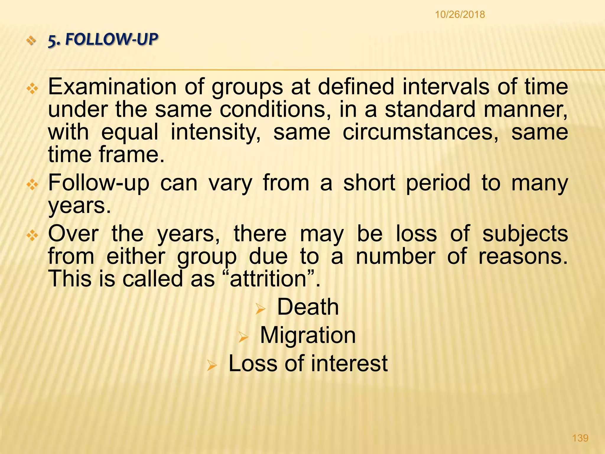  5. FOLLOW-UP
 Examination of groups at defined intervals of time
under the same conditions, in a standard manner,
with equal intensity, same circumstances, same
time frame.
 Follow-up can vary from a short period to many
years.
 Over the years, there may be loss of subjects
from either group due to a number of reasons.
This is called as “attrition”.
 Death
 Migration
 Loss of interest
139
10/26/2018
 
