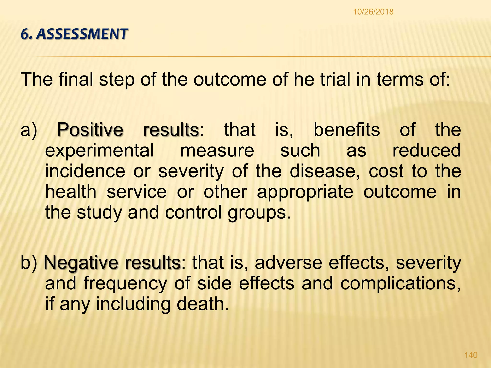 6. ASSESSMENT
The final step of the outcome of he trial in terms of:
a) Positive results: that is, benefits of the
experimental measure such as reduced
incidence or severity of the disease, cost to the
health service or other appropriate outcome in
the study and control groups.
b) Negative results: that is, adverse effects, severity
and frequency of side effects and complications,
if any including death.
140
10/26/2018
 
