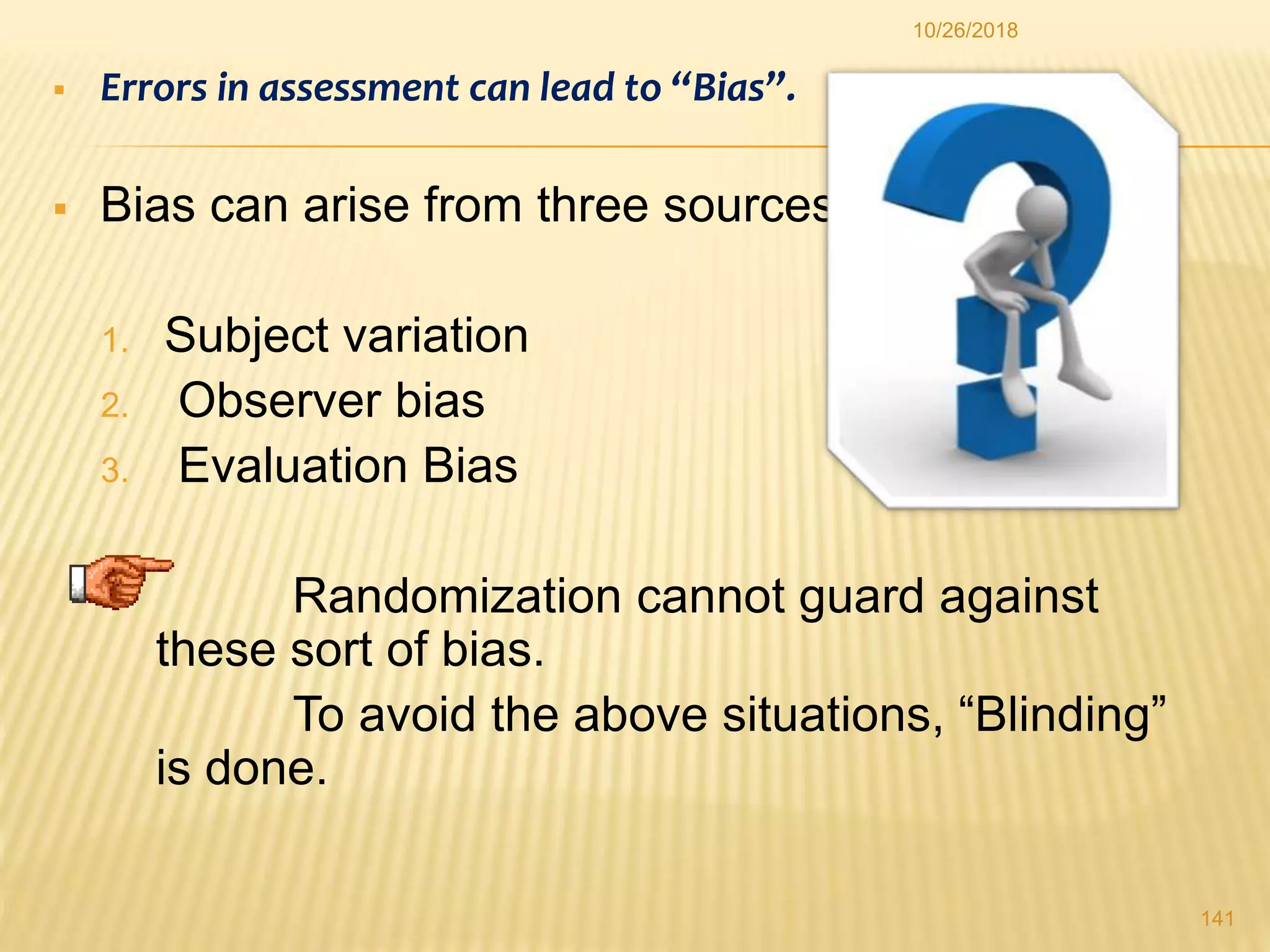  Errors in assessment can lead to “Bias”.
 Bias can arise from three sources:
1. Subject variation
2. Observer bias
3. Evaluation Bias
 Randomization cannot guard against
these sort of bias.
To avoid the above situations, “Blinding”
is done.
141
10/26/2018
 