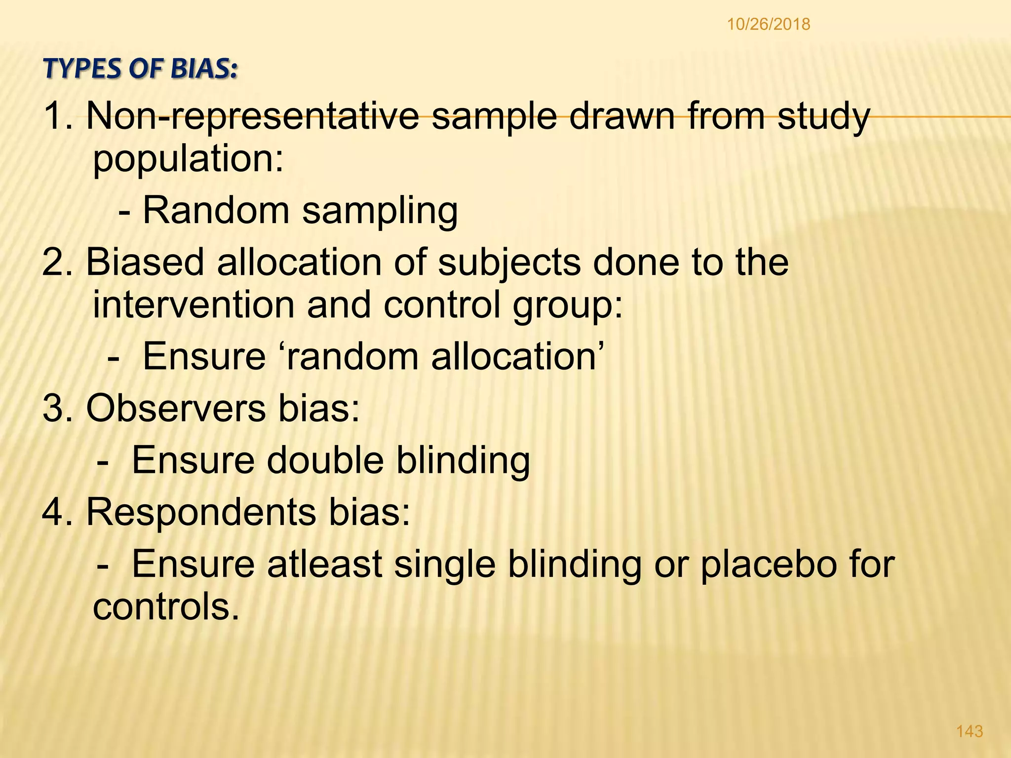 TYPES OF BIAS:
1. Non-representative sample drawn from study
population:
- Random sampling
2. Biased allocation of subjects done to the
intervention and control group:
- Ensure ‘random allocation’
3. Observers bias:
- Ensure double blinding
4. Respondents bias:
- Ensure atleast single blinding or placebo for
controls.
143
10/26/2018
 