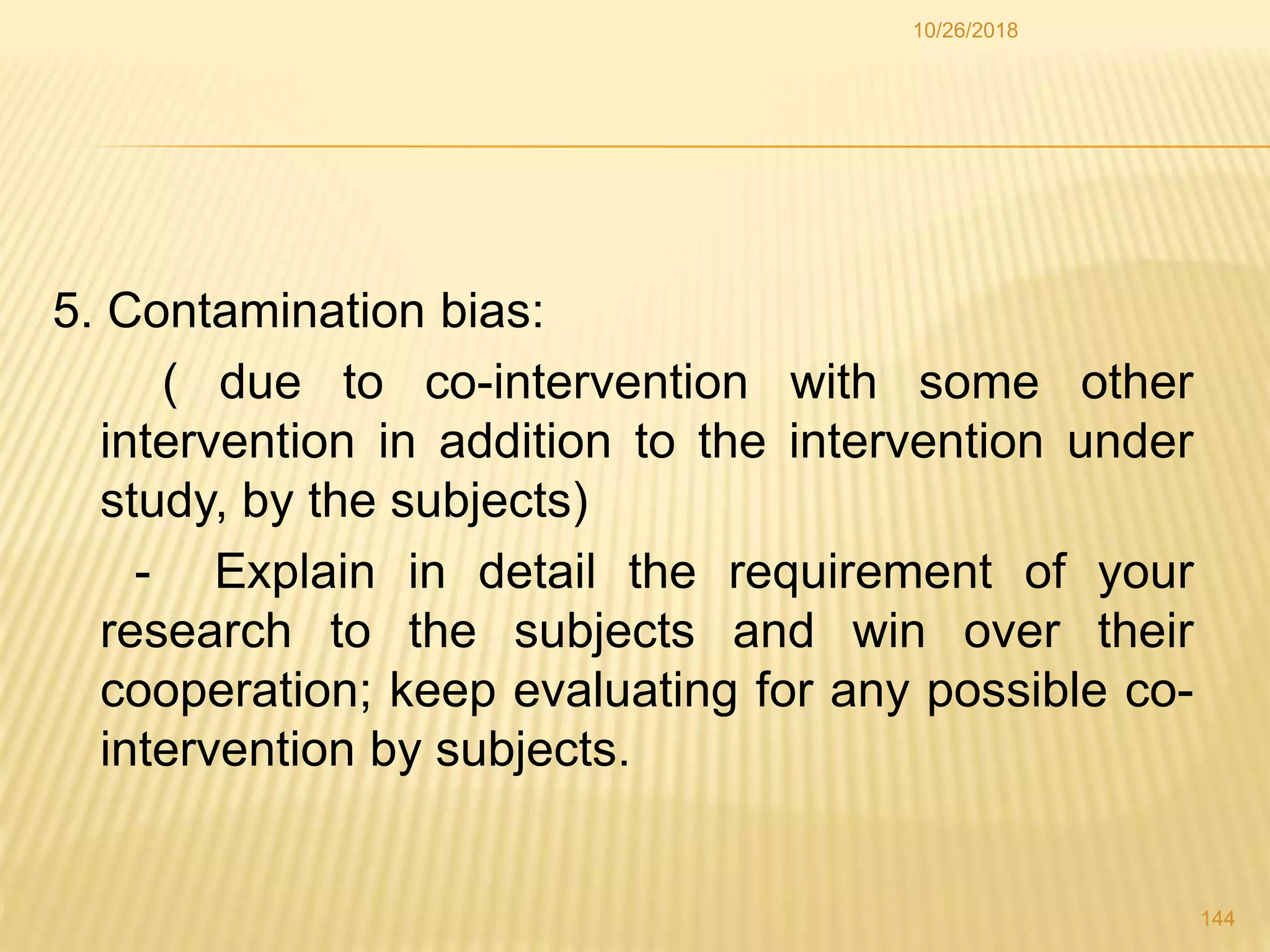 5. Contamination bias:
( due to co-intervention with some other
intervention in addition to the intervention under
study, by the subjects)
- Explain in detail the requirement of your
research to the subjects and win over their
cooperation; keep evaluating for any possible co-
intervention by subjects.
144
10/26/2018
 
