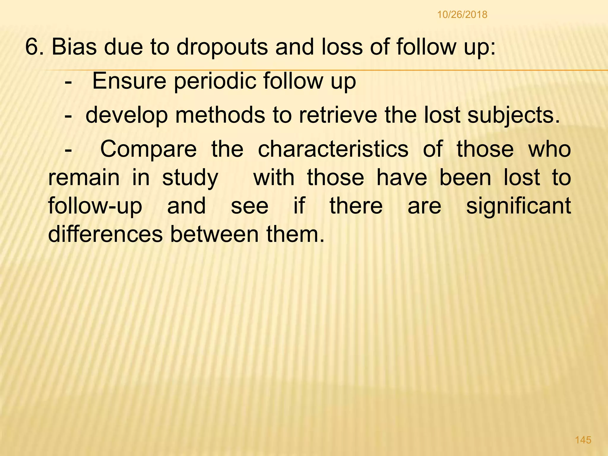6. Bias due to dropouts and loss of follow up:
- Ensure periodic follow up
- develop methods to retrieve the lost subjects.
- Compare the characteristics of those who
remain in study with those have been lost to
follow-up and see if there are significant
differences between them.
145
10/26/2018
 