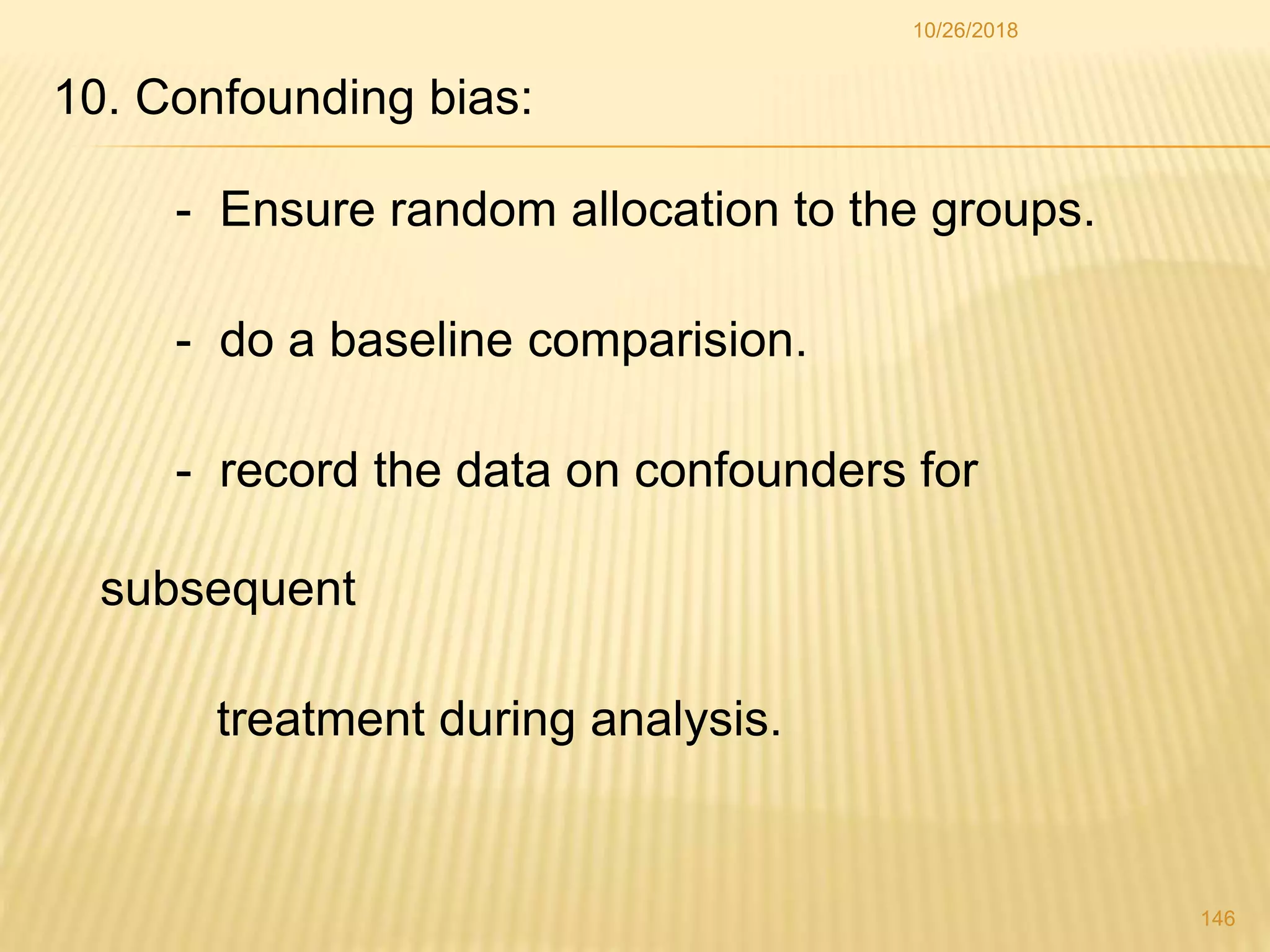 10. Confounding bias:
- Ensure random allocation to the groups.
- do a baseline comparision.
- record the data on confounders for
subsequent
treatment during analysis.
146
10/26/2018
 