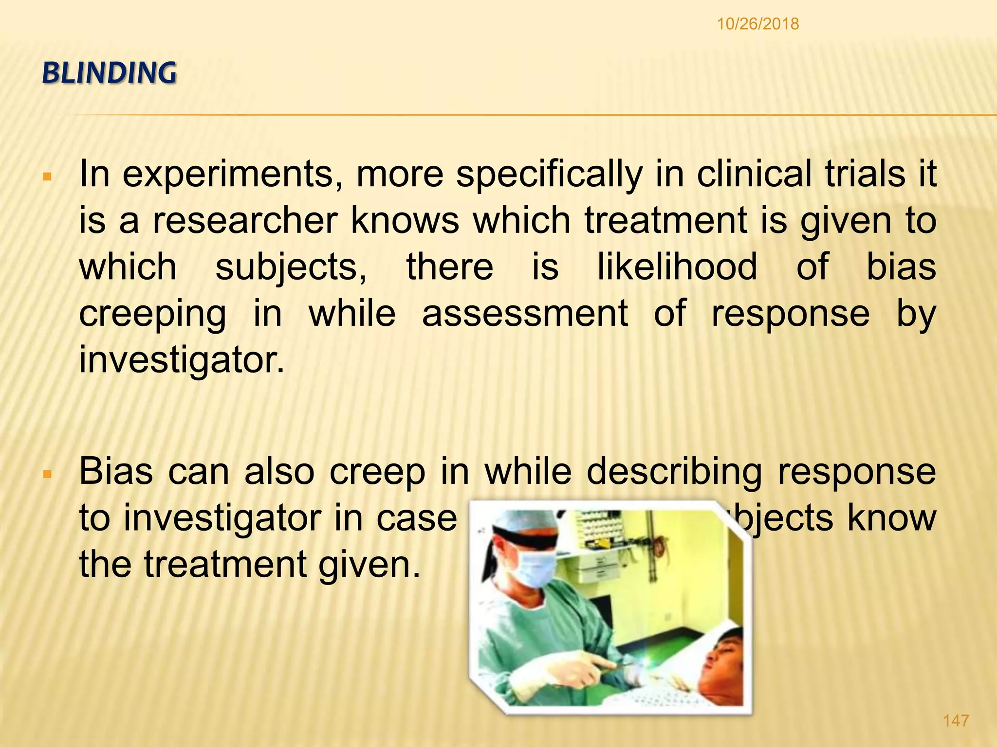 BLINDING
 In experiments, more specifically in clinical trials it
is a researcher knows which treatment is given to
which subjects, there is likelihood of bias
creeping in while assessment of response by
investigator.
 Bias can also creep in while describing response
to investigator in case participating subjects know
the treatment given.
147
10/26/2018
 
