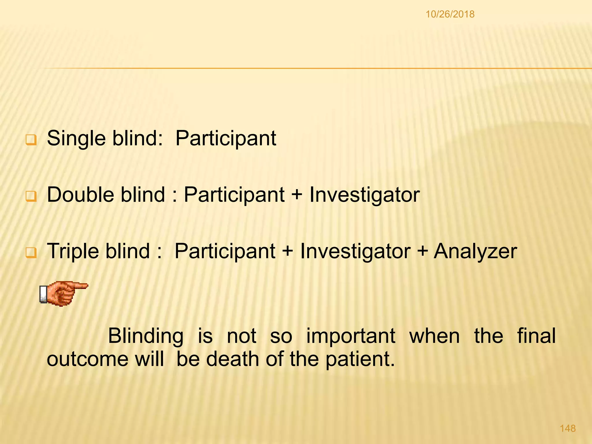  Single blind: Participant
 Double blind : Participant + Investigator
 Triple blind : Participant + Investigator + Analyzer
Blinding is not so important when the final
outcome will be death of the patient.
148
10/26/2018
 