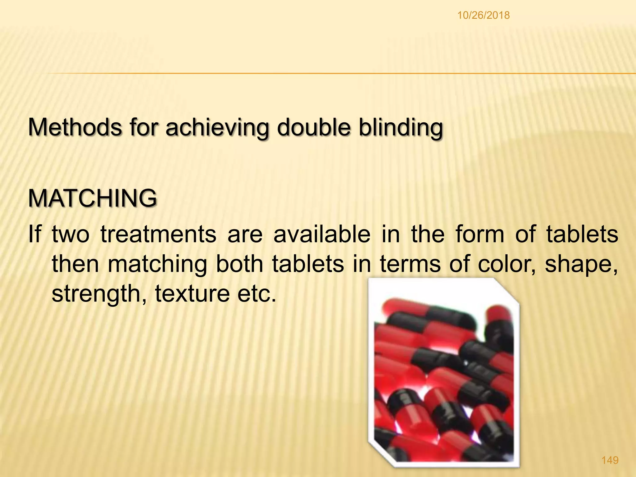 Methods for achieving double blinding
MATCHING
If two treatments are available in the form of tablets
then matching both tablets in terms of color, shape,
strength, texture etc.
149
10/26/2018
 