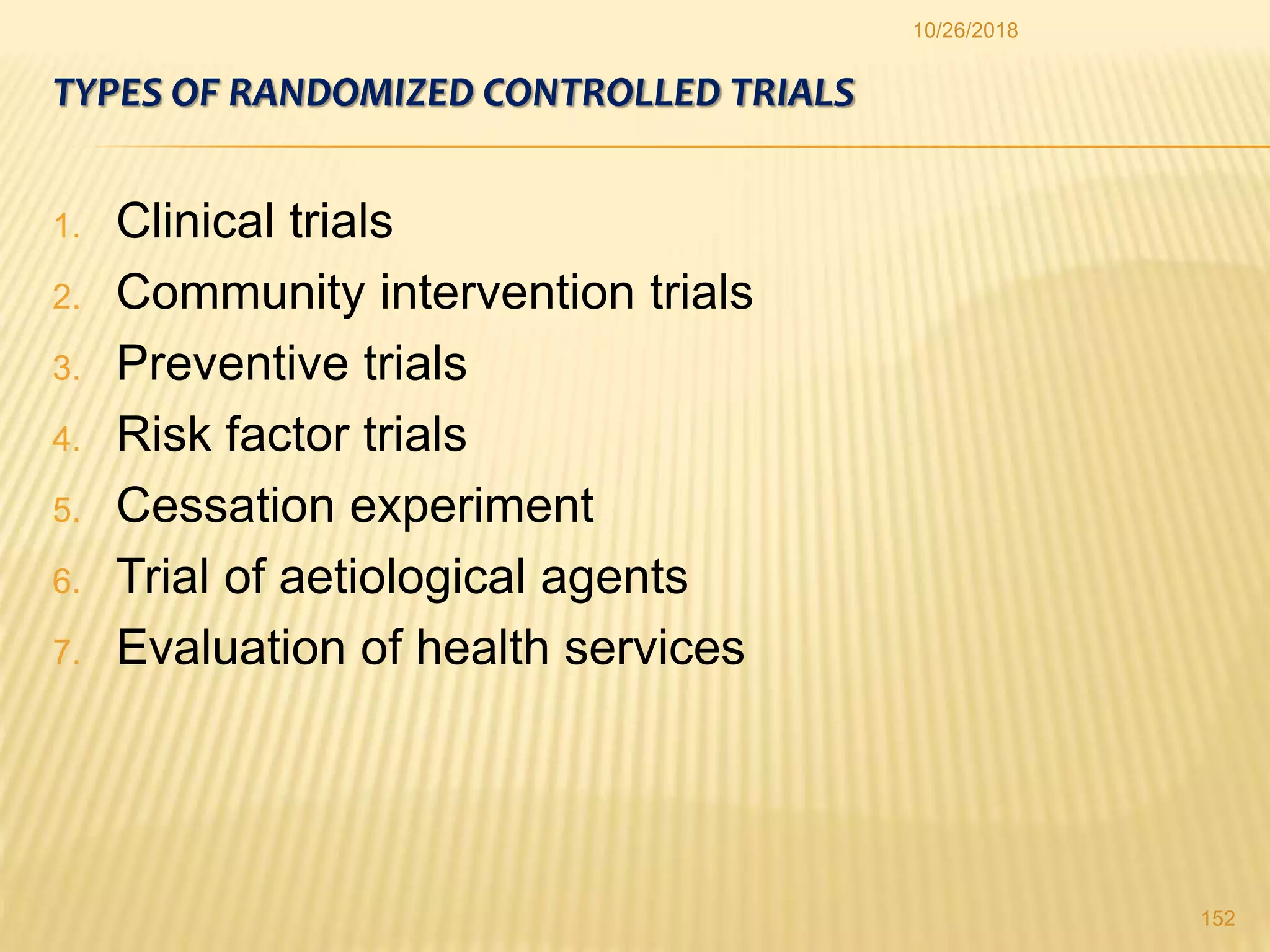 TYPES OF RANDOMIZED CONTROLLED TRIALS
1. Clinical trials
2. Community intervention trials
3. Preventive trials
4. Risk factor trials
5. Cessation experiment
6. Trial of aetiological agents
7. Evaluation of health services
152
10/26/2018
 