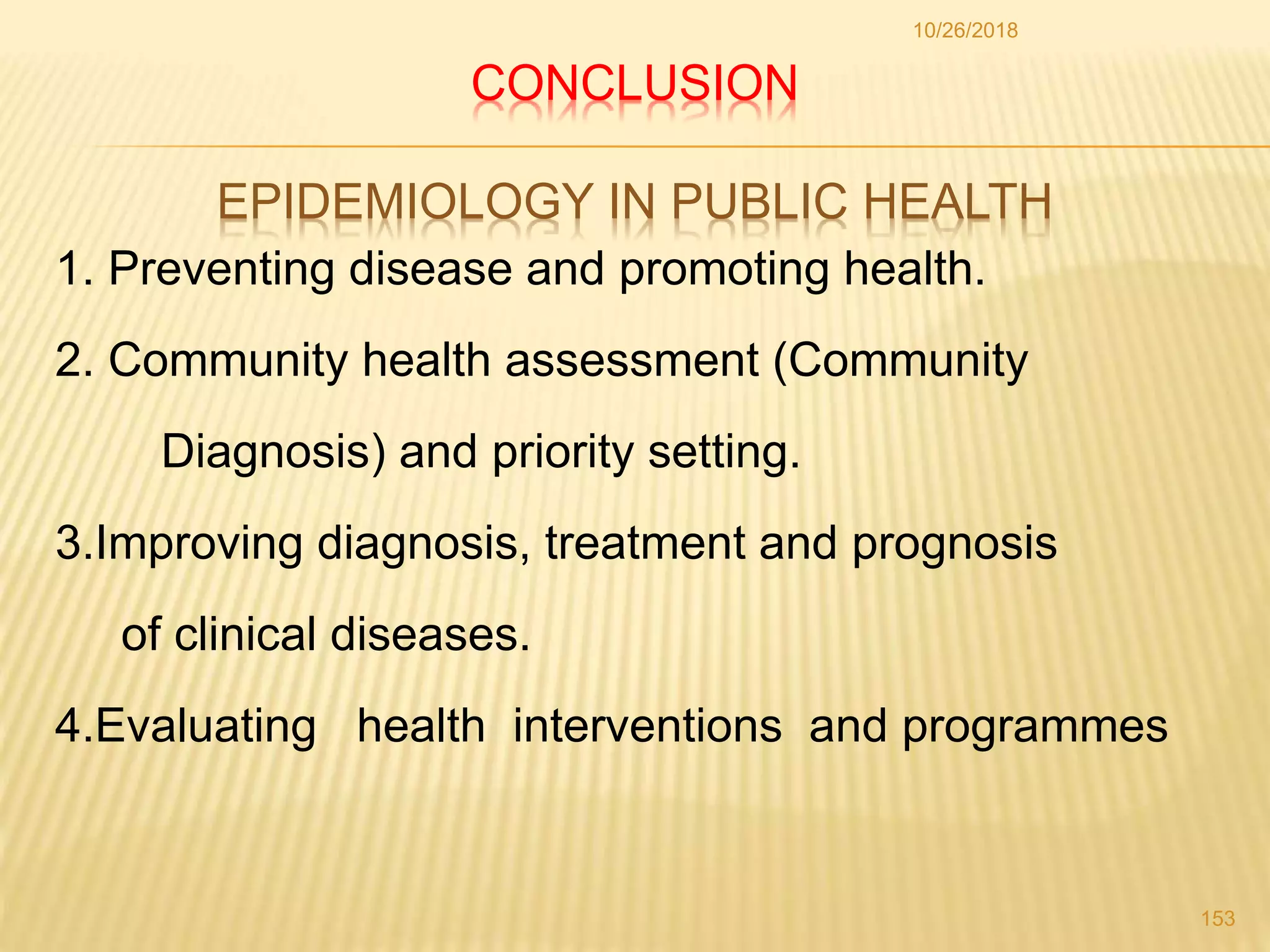 CONCLUSION
EPIDEMIOLOGY IN PUBLIC HEALTH
1. Preventing disease and promoting health.
2. Community health assessment (Community
Diagnosis) and priority setting.
3.Improving diagnosis, treatment and prognosis
of clinical diseases.
4.Evaluating health interventions and programmes
10/26/2018
153
 