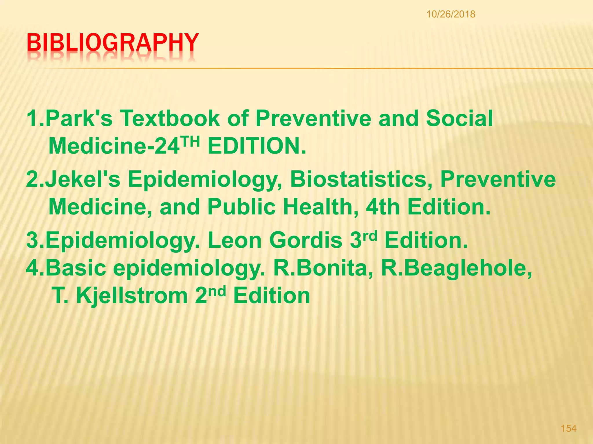 BIBLIOGRAPHY
1.Park's Textbook of Preventive and Social
Medicine-24TH EDITION.
2.Jekel's Epidemiology, Biostatistics, Preventive
Medicine, and Public Health, 4th Edition.
10/26/2018
154
3.Epidemiology. Leon Gordis 3rd Edition.
4.Basic epidemiology. R.Bonita, R.Beaglehole,
T. Kjellstrom 2nd Edition
 