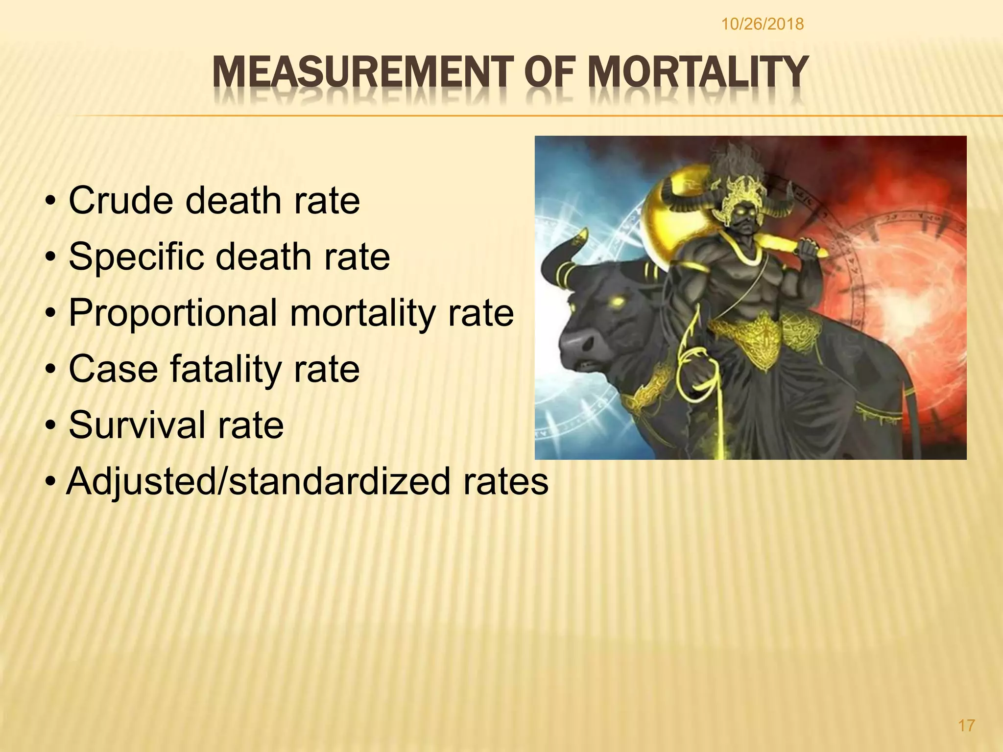 MEASUREMENT OF MORTALITY
• Crude death rate
• Specific death rate
• Proportional mortality rate
• Case fatality rate
• Survival rate
• Adjusted/standardized rates
17
10/26/2018
 