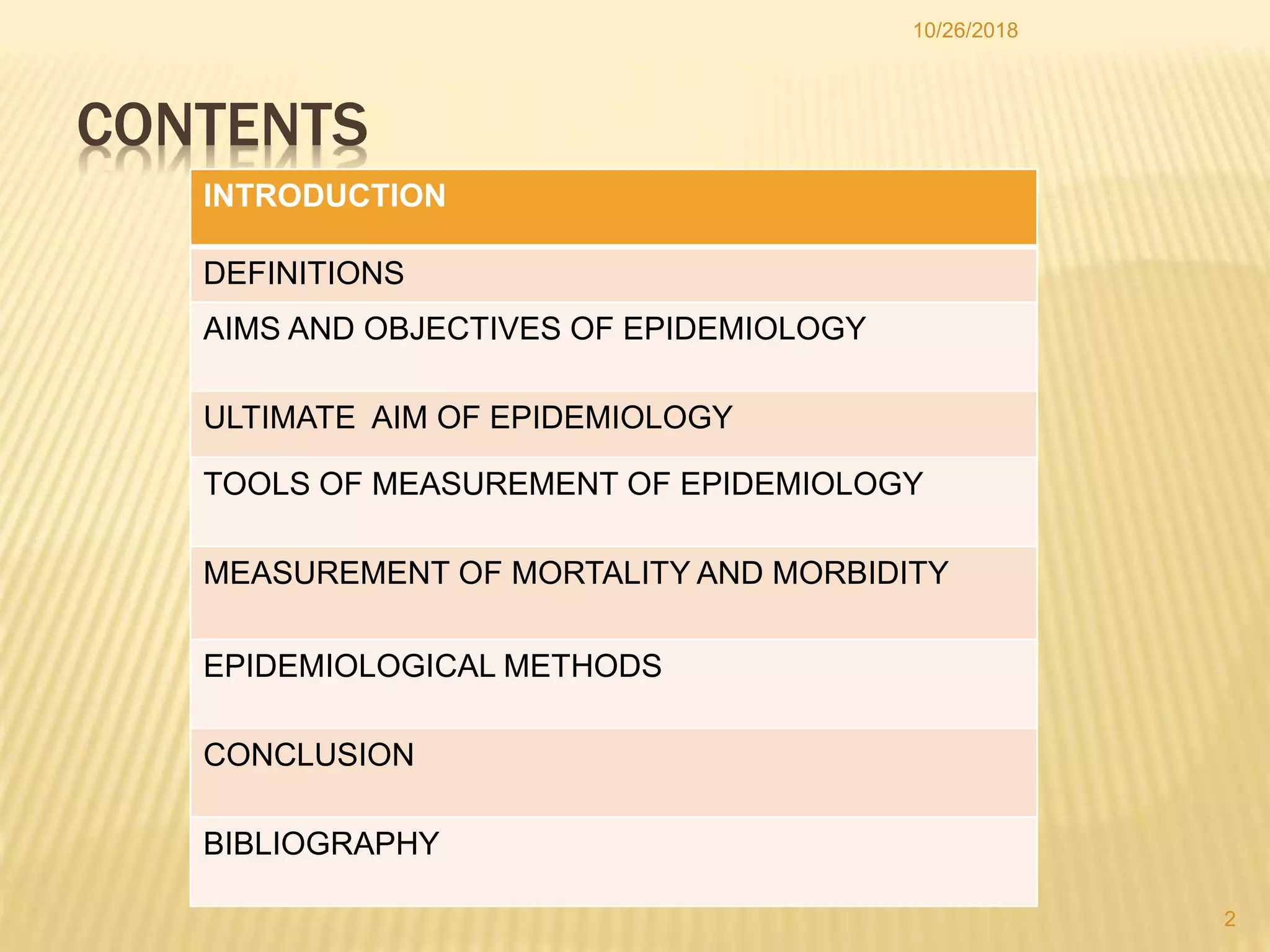 10/26/2018
2
CONTENTS
INTRODUCTION
DEFINITIONS
AIMS AND OBJECTIVES OF EPIDEMIOLOGY
ULTIMATE AIM OF EPIDEMIOLOGY
TOOLS OF MEASUREMENT OF EPIDEMIOLOGY
MEASUREMENT OF MORTALITY AND MORBIDITY
EPIDEMIOLOGICAL METHODS
CONCLUSION
BIBLIOGRAPHY
 