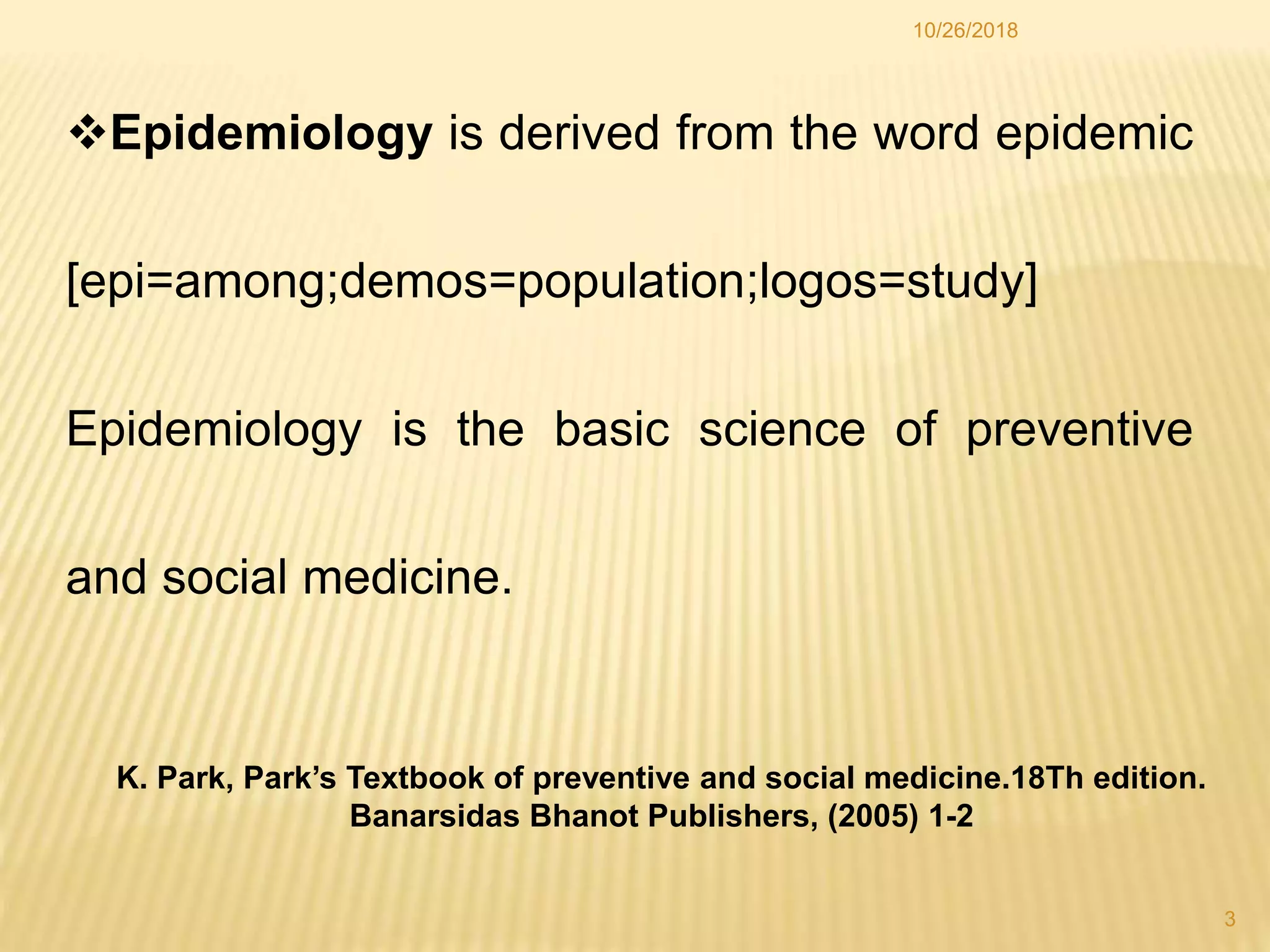 Epidemiology is derived from the word epidemic
[epi=among;demos=population;logos=study]
Epidemiology is the basic science of preventive
and social medicine.
3
10/26/2018
K. Park, Park’s Textbook of preventive and social medicine.18Th edition.
Banarsidas Bhanot Publishers, (2005) 1-2
 