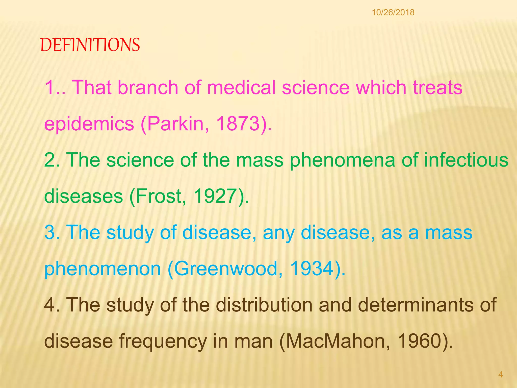 DEFINITIONS
1.. That branch of medical science which treats
epidemics (Parkin, 1873).
2. The science of the mass phenomena of infectious
diseases (Frost, 1927).
3. The study of disease, any disease, as a mass
phenomenon (Greenwood, 1934).
4. The study of the distribution and determinants of
disease frequency in man (MacMahon, 1960).
4
10/26/2018
 
