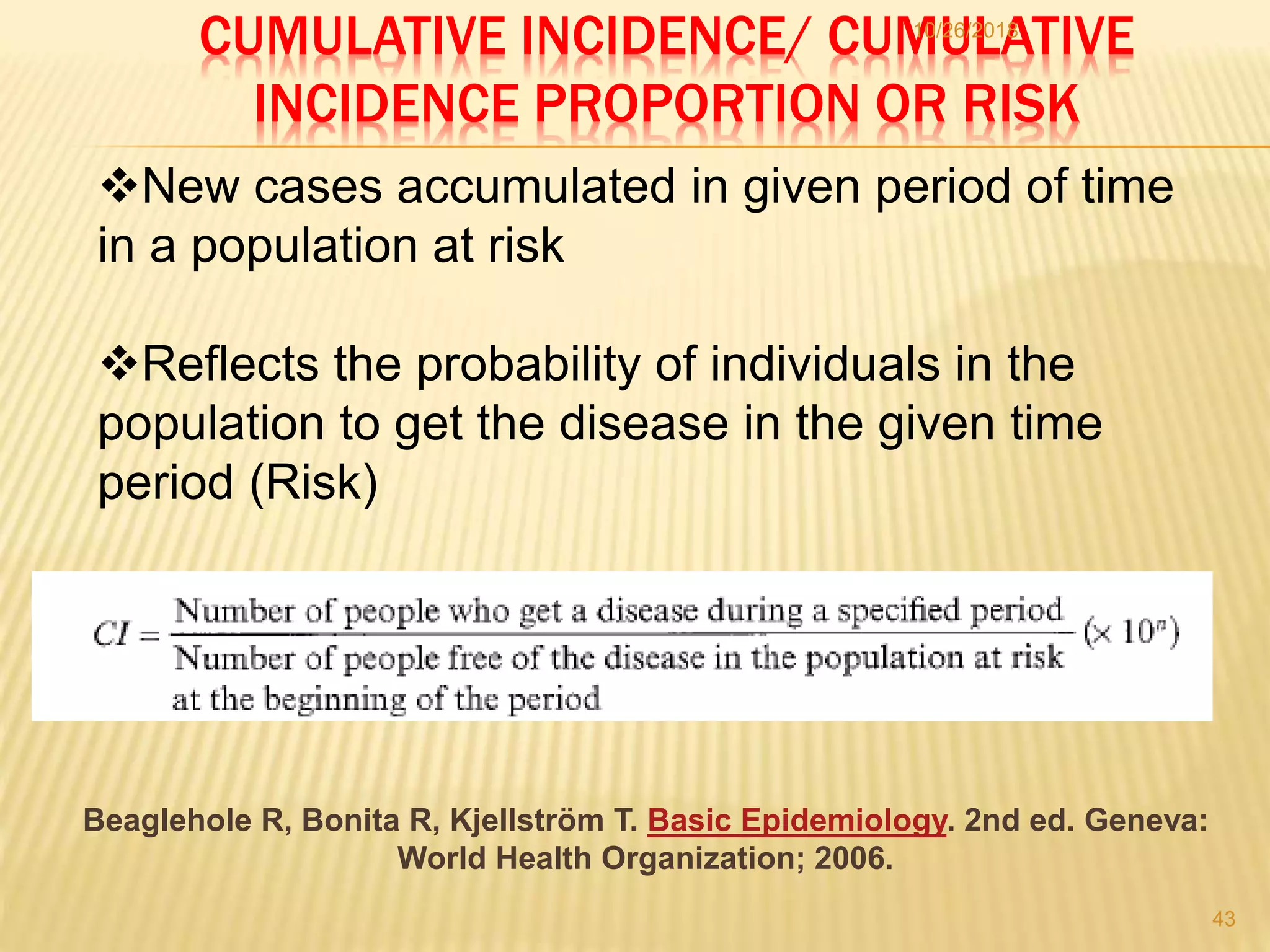 CUMULATIVE INCIDENCE/ CUMULATIVE
INCIDENCE PROPORTION OR RISK
10/26/2018
43
New cases accumulated in given period of time
in a population at risk
Reflects the probability of individuals in the
population to get the disease in the given time
period (Risk)
Beaglehole R, Bonita R, Kjellström T. Basic Epidemiology. 2nd ed. Geneva:
World Health Organization; 2006.
 