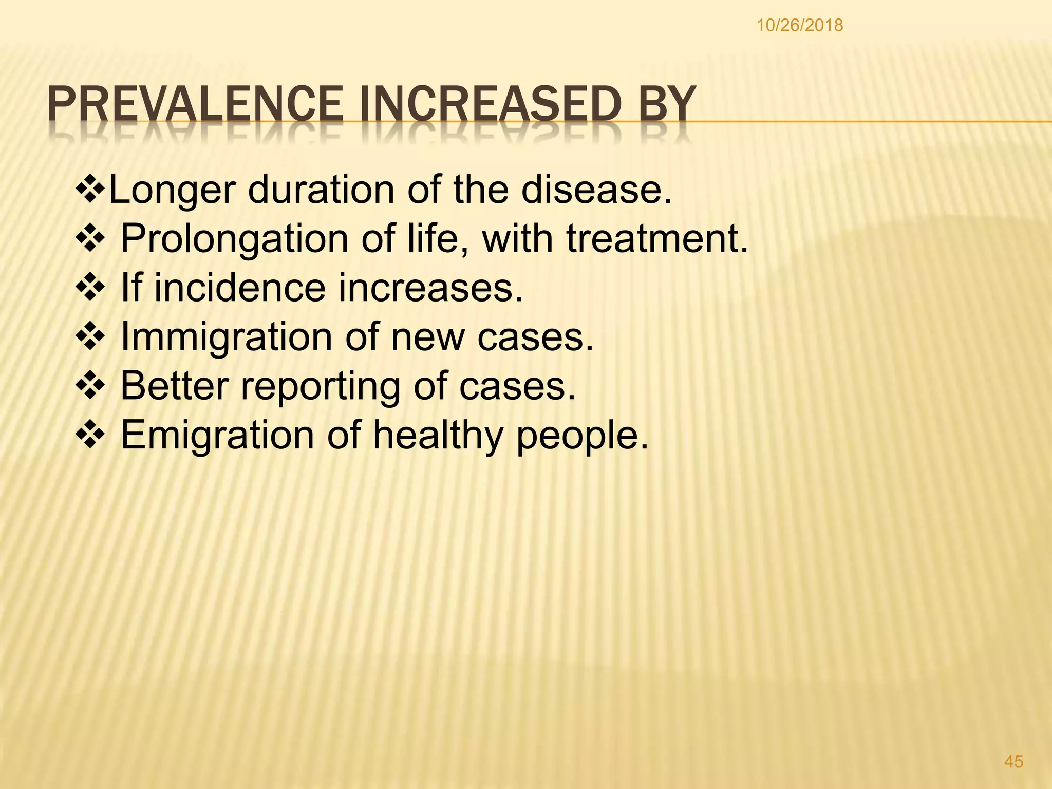 PREVALENCE INCREASED BY
Longer duration of the disease.
 Prolongation of life, with treatment.
 If incidence increases.
 Immigration of new cases.
 Better reporting of cases.
 Emigration of healthy people.
45
10/26/2018
 