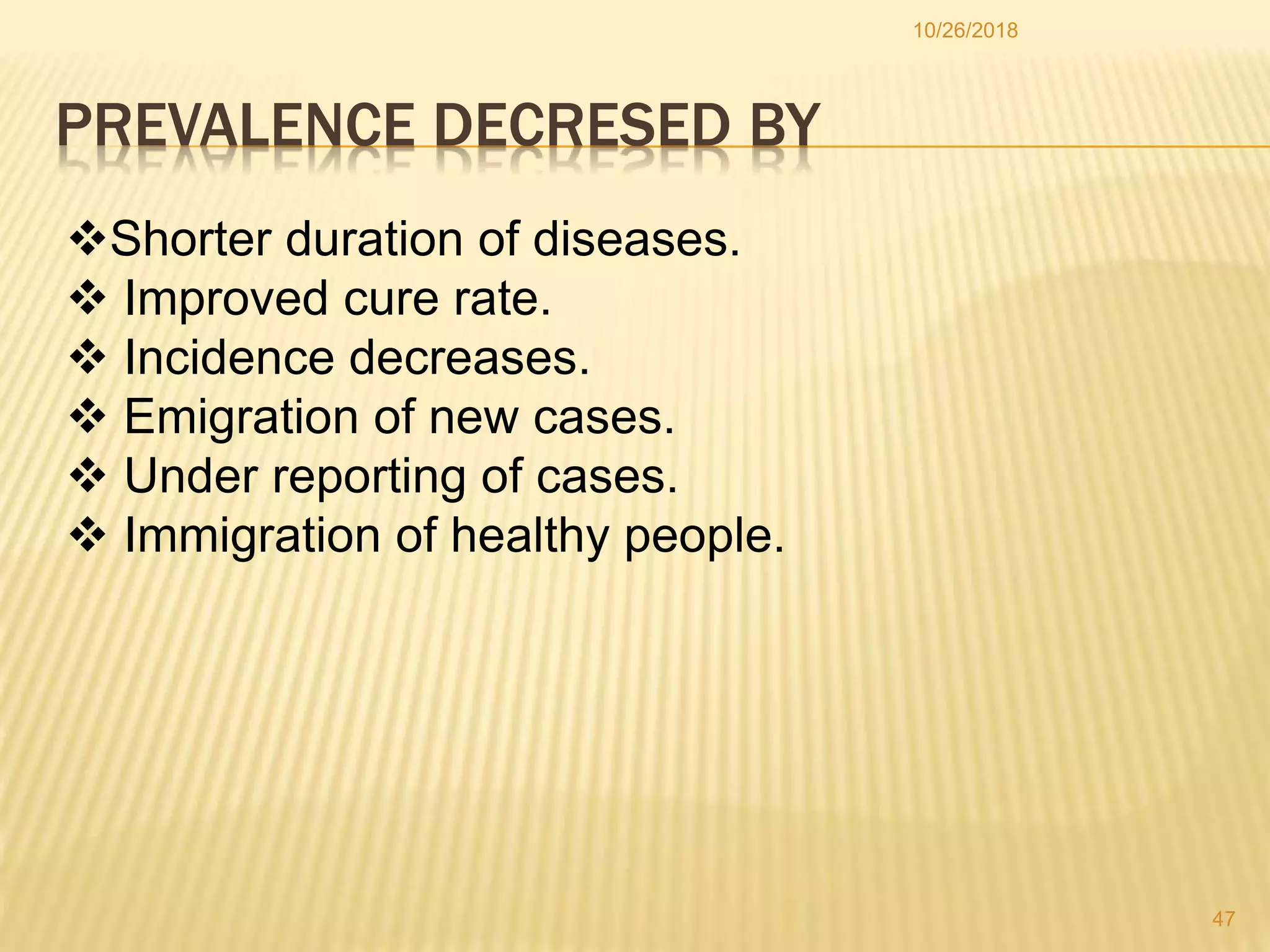 PREVALENCE DECRESED BY
Shorter duration of diseases.
 Improved cure rate.
 Incidence decreases.
 Emigration of new cases.
 Under reporting of cases.
 Immigration of healthy people.
47
10/26/2018
 