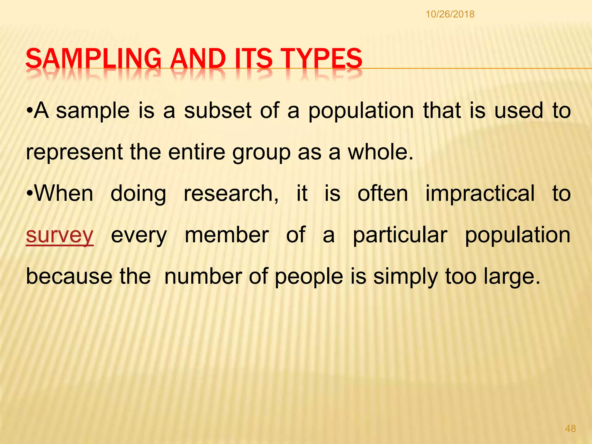 SAMPLING AND ITS TYPES
10/26/2018
48
•A sample is a subset of a population that is used to
represent the entire group as a whole.
•When doing research, it is often impractical to
survey every member of a particular population
because the number of people is simply too large.
 