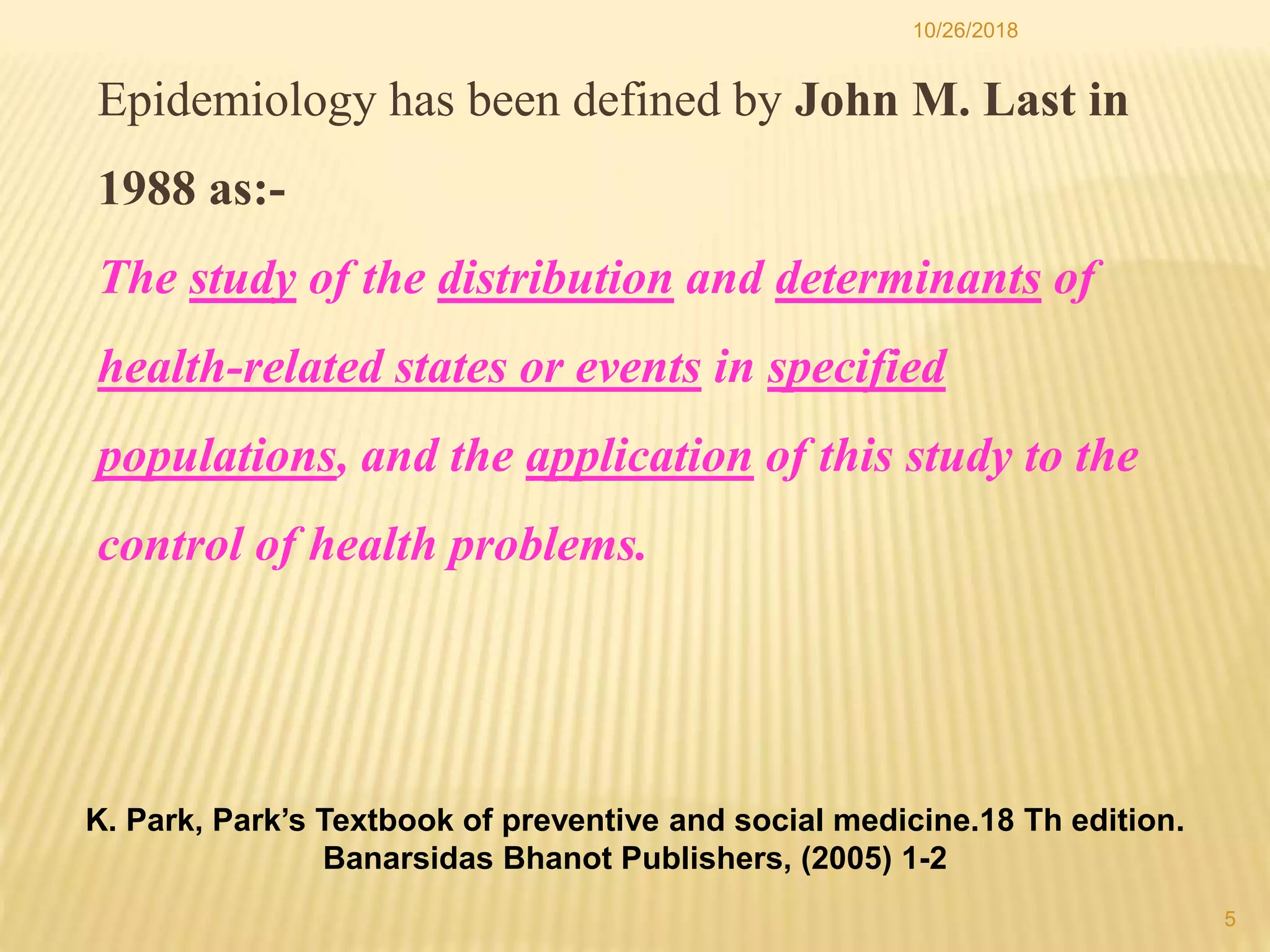 Epidemiology has been defined by John M. Last in
1988 as:-
The study of the distribution and determinants of
health-related states or events in specified
populations, and the application of this study to the
control of health problems.
5
10/26/2018
K. Park, Park’s Textbook of preventive and social medicine.18 Th edition.
Banarsidas Bhanot Publishers, (2005) 1-2
 