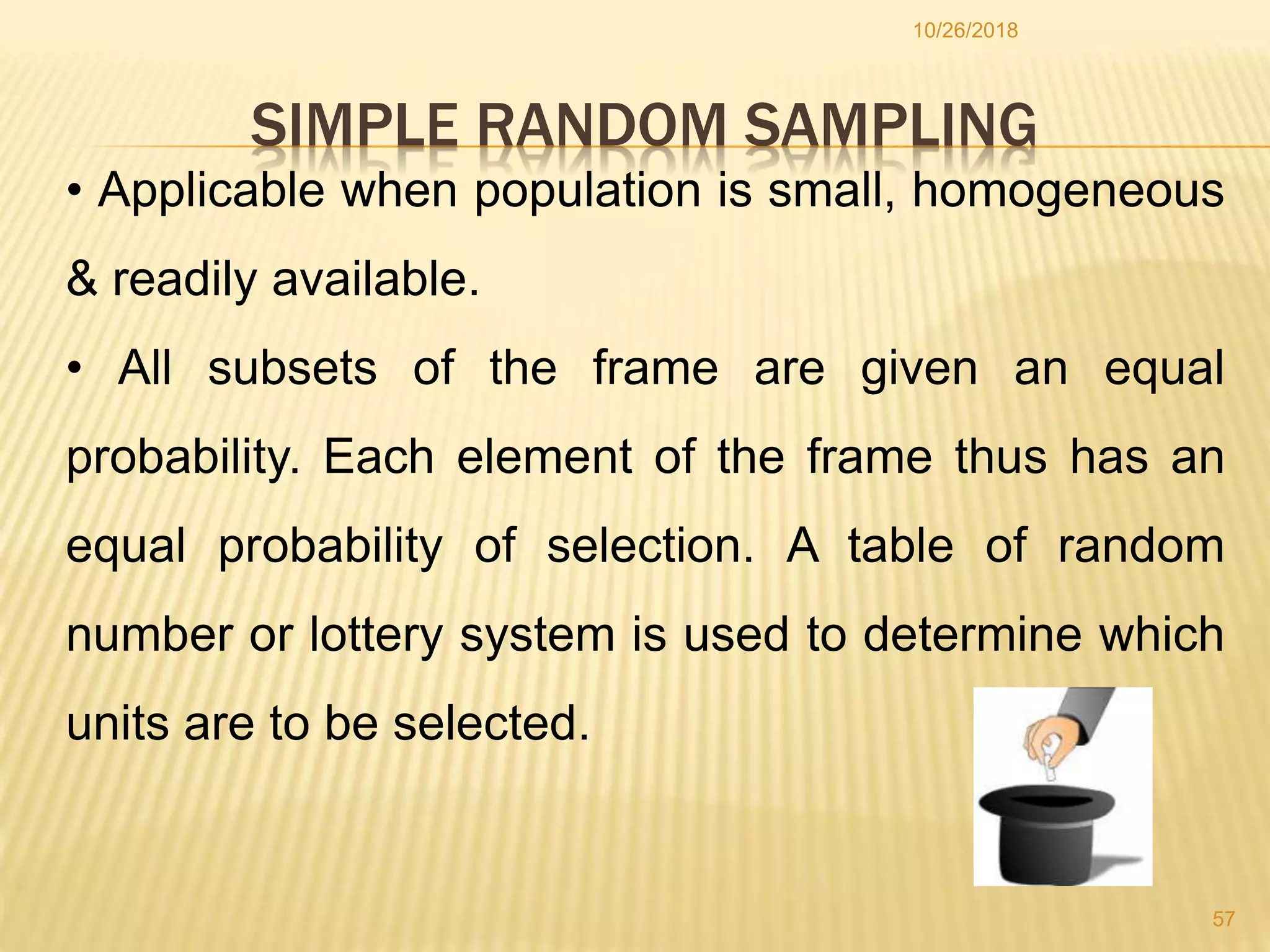 SIMPLE RANDOM SAMPLING
10/26/2018
57
• Applicable when population is small, homogeneous
& readily available.
• All subsets of the frame are given an equal
probability. Each element of the frame thus has an
equal probability of selection. A table of random
number or lottery system is used to determine which
units are to be selected.
 