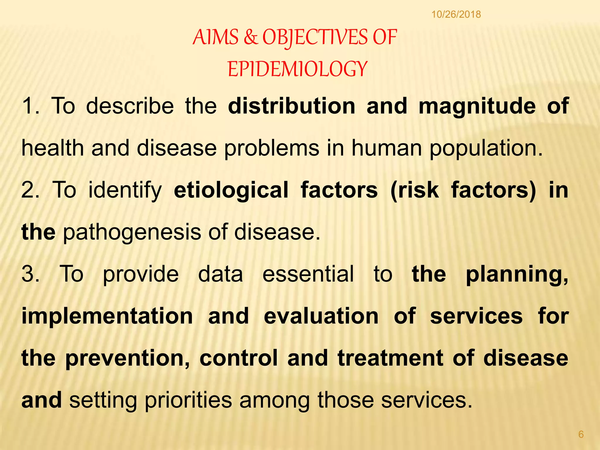 AIMS & OBJECTIVES OF
EPIDEMIOLOGY
1. To describe the distribution and magnitude of
health and disease problems in human population.
2. To identify etiological factors (risk factors) in
the pathogenesis of disease.
3. To provide data essential to the planning,
implementation and evaluation of services for
the prevention, control and treatment of disease
and setting priorities among those services.
6
10/26/2018
 