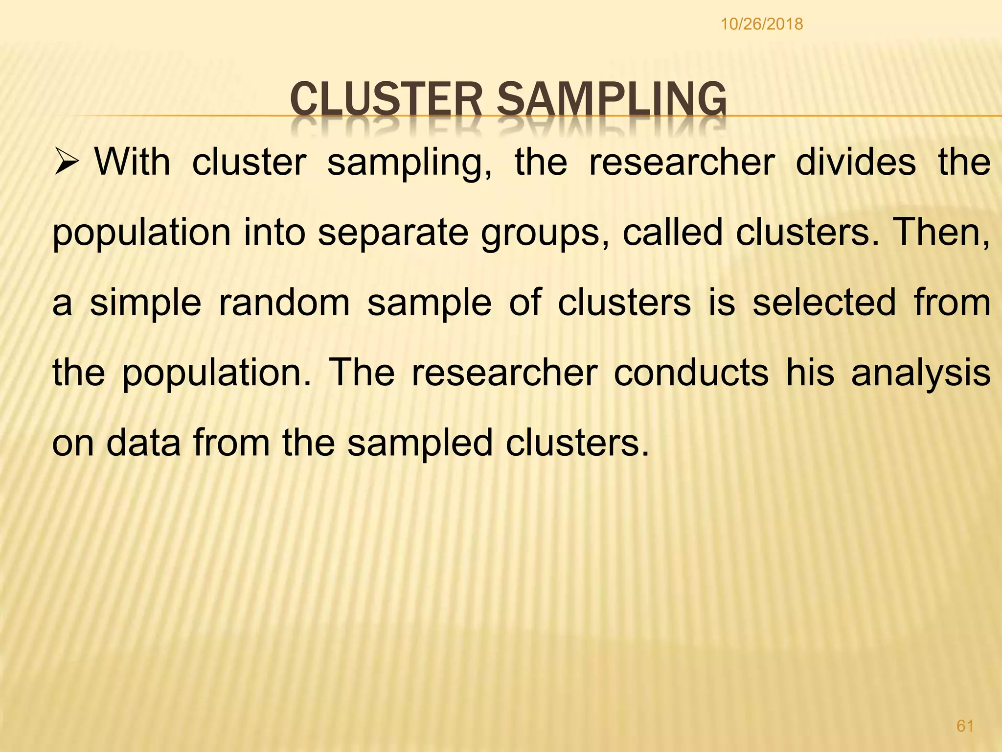 CLUSTER SAMPLING
10/26/2018
61
 With cluster sampling, the researcher divides the
population into separate groups, called clusters. Then,
a simple random sample of clusters is selected from
the population. The researcher conducts his analysis
on data from the sampled clusters.
 