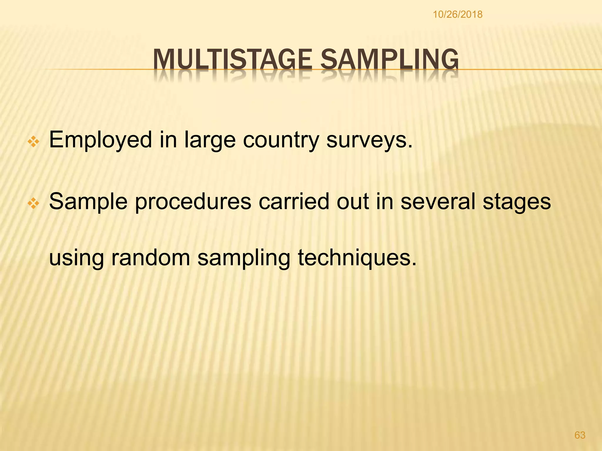 MULTISTAGE SAMPLING
 Employed in large country surveys.
 Sample procedures carried out in several stages
using random sampling techniques.
10/26/2018
63
 