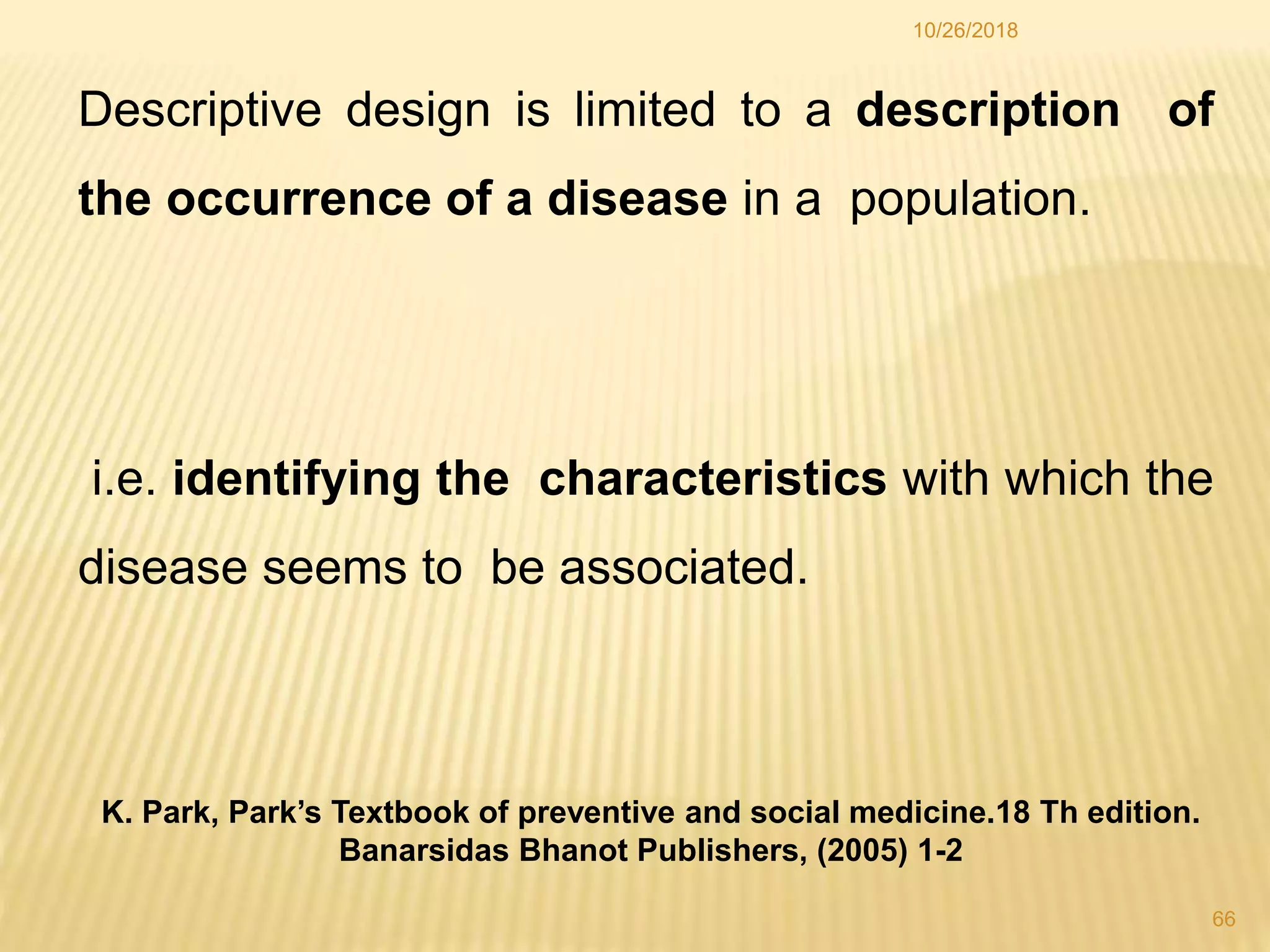 Descriptive design is limited to a description of
the occurrence of a disease in a population.
i.e. identifying the characteristics with which the
disease seems to be associated.
66
10/26/2018
K. Park, Park’s Textbook of preventive and social medicine.18 Th edition.
Banarsidas Bhanot Publishers, (2005) 1-2
 