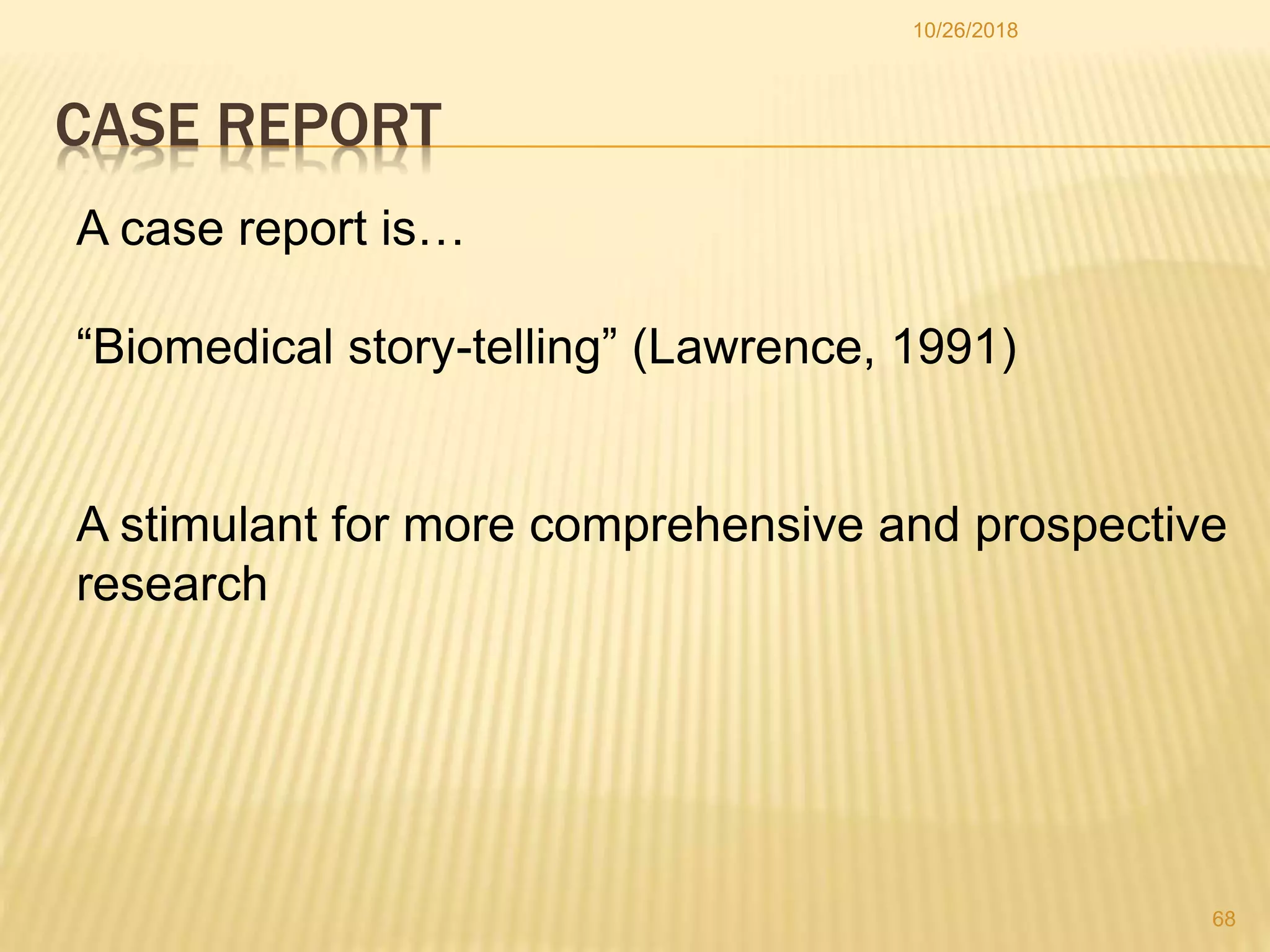 CASE REPORT
A case report is…
“Biomedical story-telling” (Lawrence, 1991)
A stimulant for more comprehensive and prospective
research
68
10/26/2018
 