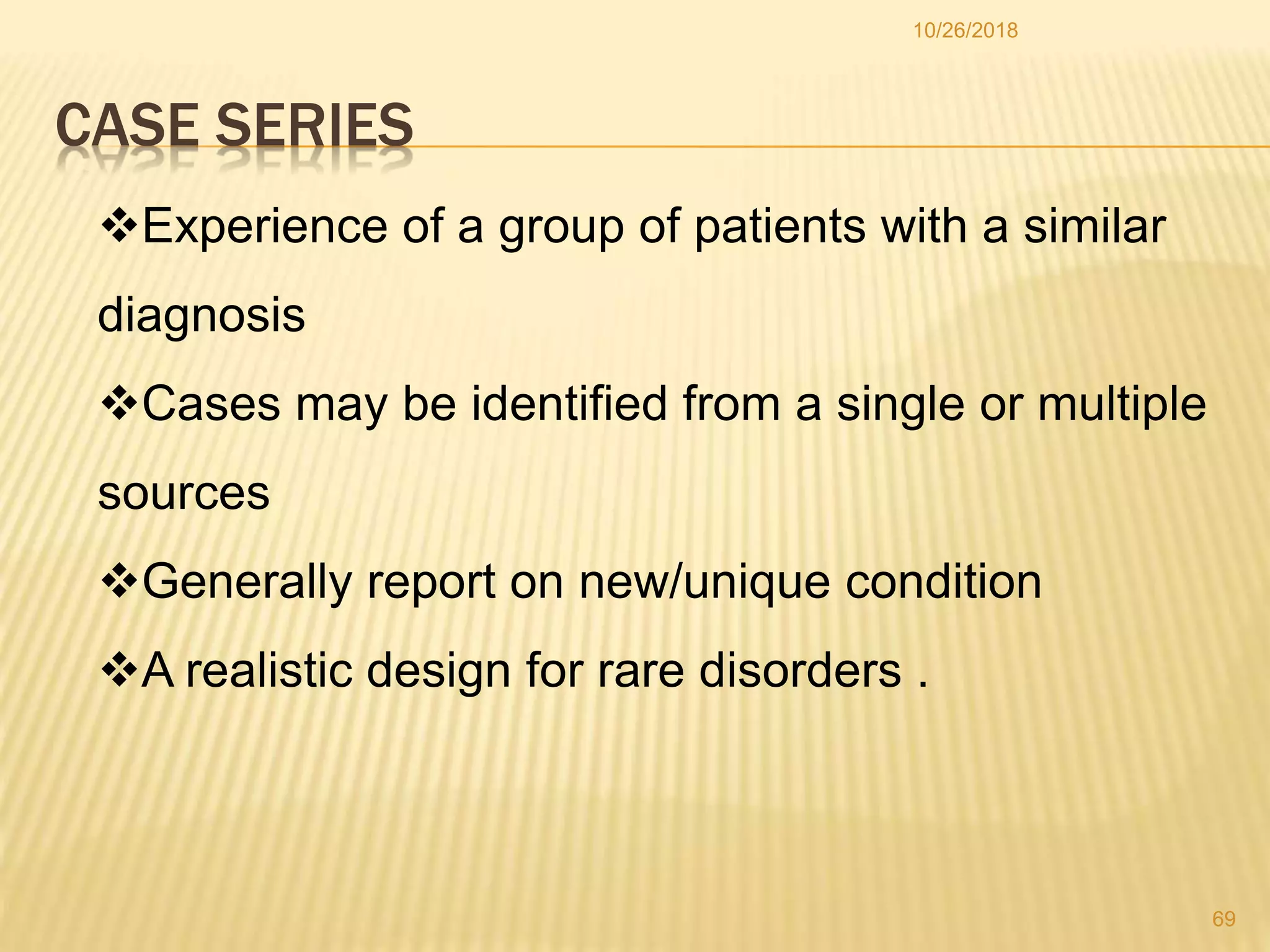 CASE SERIES
Experience of a group of patients with a similar
diagnosis
Cases may be identified from a single or multiple
sources
Generally report on new/unique condition
A realistic design for rare disorders .
69
10/26/2018
 