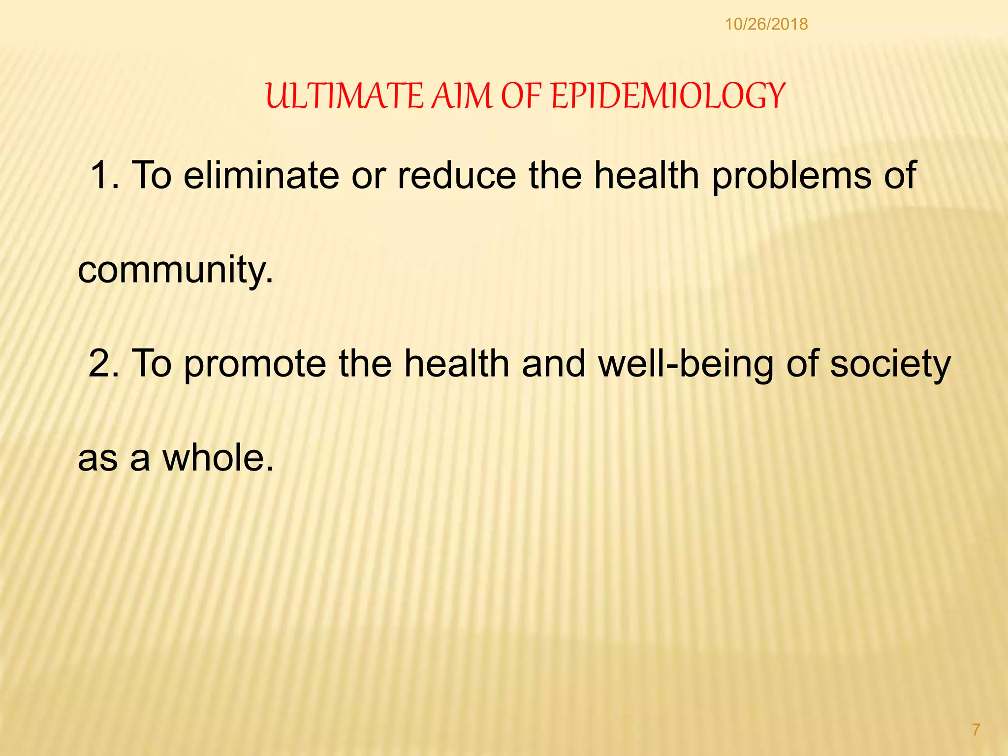 ULTIMATE AIM OF EPIDEMIOLOGY
1. To eliminate or reduce the health problems of
community.
2. To promote the health and well-being of society
as a whole.
7
10/26/2018
 