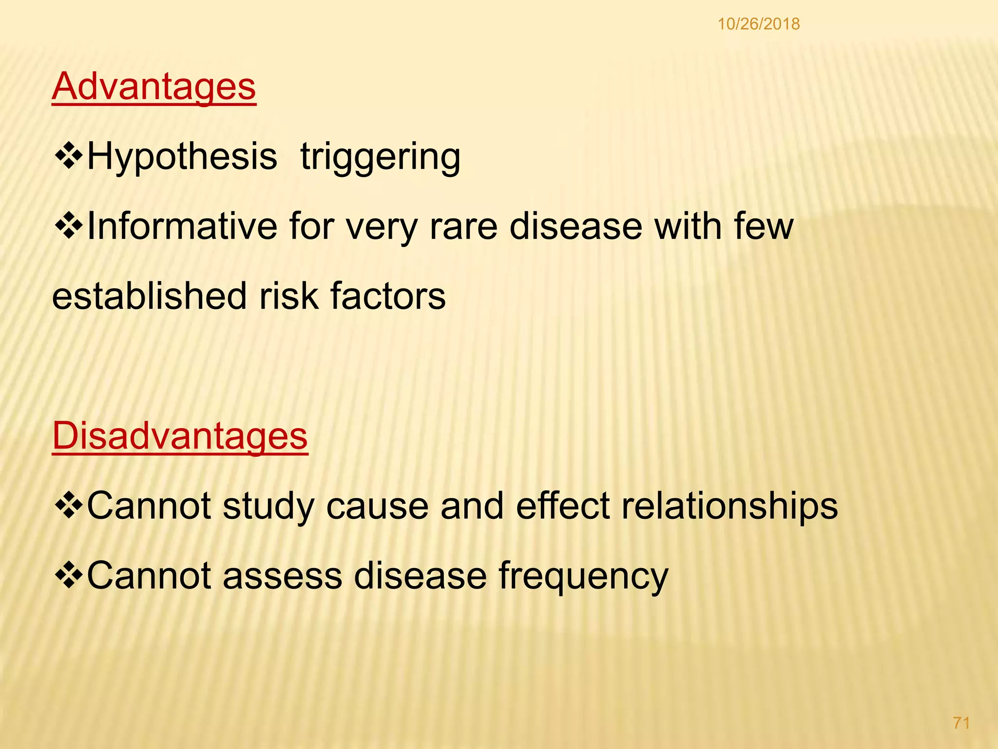 Advantages
Hypothesis triggering
Informative for very rare disease with few
established risk factors
Disadvantages
Cannot study cause and effect relationships
Cannot assess disease frequency
71
10/26/2018
 