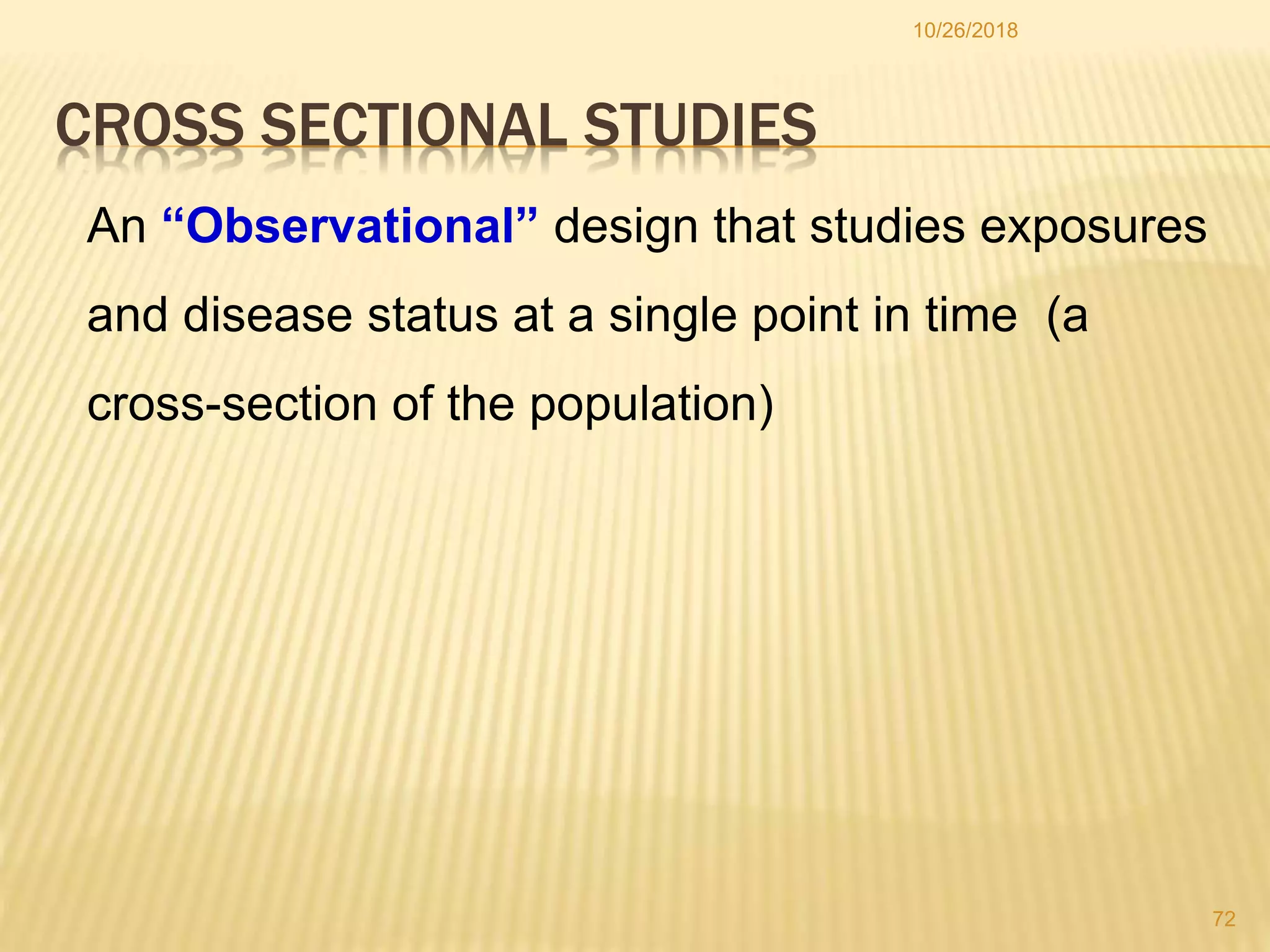 CROSS SECTIONAL STUDIES
An “Observational” design that studies exposures
and disease status at a single point in time (a
cross-section of the population)
72
10/26/2018
 